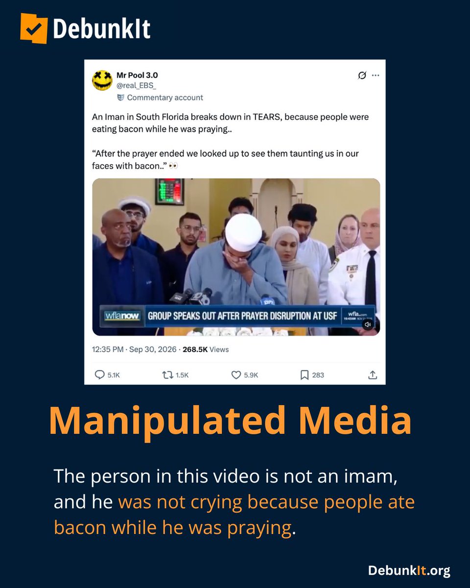 debunkit_org's tweet photo. Manipulated Media

The person in this video is not an imam, and he was not crying because people ate bacon while he was praying.

This video has been deceptively edited to cut out the context of the press conference held by Muslim students alongside Christian and Jewish leaders in November 2025 to address an incident where Muslim students were harassed by older men while praying on the University of South Florida campus.

The person at the podium is Abu Tahir, one of the students who was praying when three men began shouting slurs, mocking them, and waving bacon in their faces. 

Tahir broke down while recalling the traumatic incident, which was captured on video, and said he feared the men could harm them as they exercised their constitutional right to pray.

Read more: https://t.co/Tx4S9sRK6R
