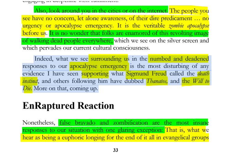 sillymickel's tweet photo. *PSYCHOLOGY OF APOCALYPSE: Ecopsychology, Activism, & the Prenatal Roots of Humanicide* (2018) by Michael Adzema.
Ch 4, p. 33
๐งตClick this panel for Thread, complete book
or, read/dwl on blog: https://t.co/6gSMDgUSmG
4/ ๐งต๐ ๐ก๐๐ #PA โฎ๏ธ๐ฅ๐๐ก๏ธโข๏ธ #PACH4 ๐ #TruthWarriors โ #Psychology โฎ๏ธ#Climate ๐ฅ๐ #ecopsychology ๐โฎ๏ธ #ecocide ๐ฅ #Existential๐ฑ #EndTimes โฐโ #humanicide โฐโ #environment ๐ #Primal โฎ๏ธ #thanatos ๐งโโ๏ธ #eros ๐ #rebirth ๐ฆ #birth ๐ #perinatal ๐ #RainbowWarriors ๐ฆ #FBR ๐งโ๐คโ๐ง #resistโ
Also, look around you in the cities or on the internet. The people you see have no concern, let alone awareness, of their dire predicament ... no urgency or apocalypse emergency. It is the veritable zombie apocalypse before us. It is no wonder that folks are enamored of this revolting image of walking dead people everywhere, which we see on the silver screen and which pervades our current cultural consciousness.
Indeed, what we see surrounding us in the numbed and deadened responses to our apocalypse emergency is the most disturbing of any evidence I have seen supporting what Sigmund Freud called the death instinct, and others following him have dubbed Thanatos, and the Will to Die. More on that, coming up.
EnRaptured Reaction
Nonetheless, false bravado and zombification are the most insane responses to our situation with one glaring exception: That is, what we hear as being a euphoric longing for the end of it all in evangelical groups
4. HUMANS WANT TO DIE
Page 33