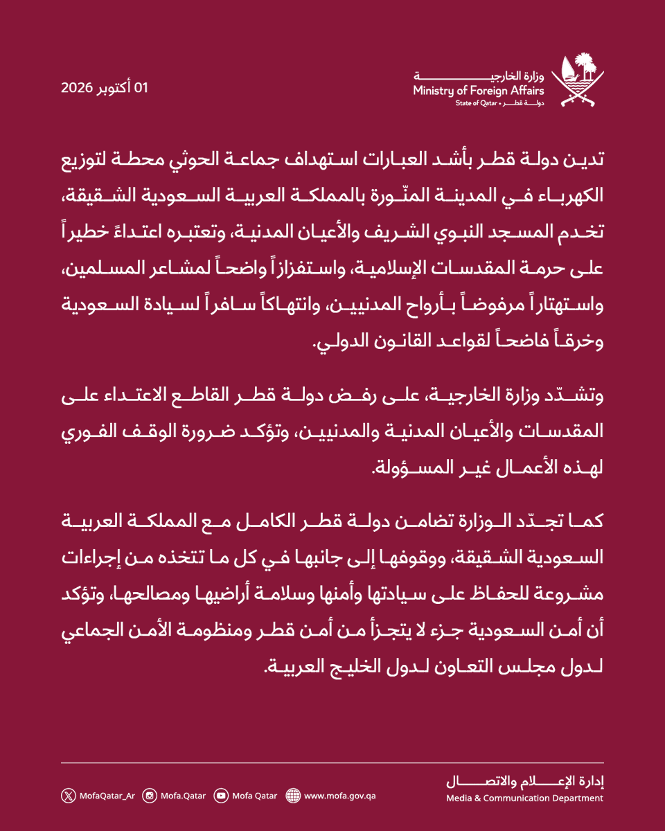MofaQatar_AR's tweet photo. بيان | قطر تدين بأشد العبارات استهداف جماعة الحوثي محطة لتوزيع الكهرباء تخدم 
المسجد النبوي الشريف

الدوحة | 01 أكتوبر 2026

تدين دولة قطر بأشد العبارات استهداف جماعة الحوثي محطة لتوزيع الكهرباء في المدينة المنّورة بالمملكة العربية السعودية الشقيقة، تخدم المسجد النبوي الشريف والأعيان المدنية، وتعتبره اعتداءً خطيراً على حرمة المقدسات الإسلامية، واستفزازاً واضحاً لمشاعر المسلمين، واستهتاراً مرفوضاً بأرواح المدنيين، وانتهاكاً سافراً لسيادة السعودية وخرقاً فاضحاً لقواعد القانون الدولي.

وتشدّد وزارة الخارجية، على رفض دولة قطر القاطع الاعتداء على المقدسات والأعيان المدنية والمدنيين، وتؤكد ضرورة الوقف الفوري لهذه الأعمال غير المسؤولة.
 
كما تجدّد الوزارة تضامن دولة قطر الكامل مع المملكة العربية السعودية الشقيقة، ووقوفها إلى جانبها في كل ما تتخذه من إجراءات مشروعة للحفاظ على سيادتها وأمنها وسلامة أراضيها ومصالحها، وتؤكد أن أمن السعودية جزء لا يتجزأ من أمن قطر ومنظومة الأمن الجماعي لدول مجلس التعاون لدول الخليج العربية.

#الخارجية_القطرية