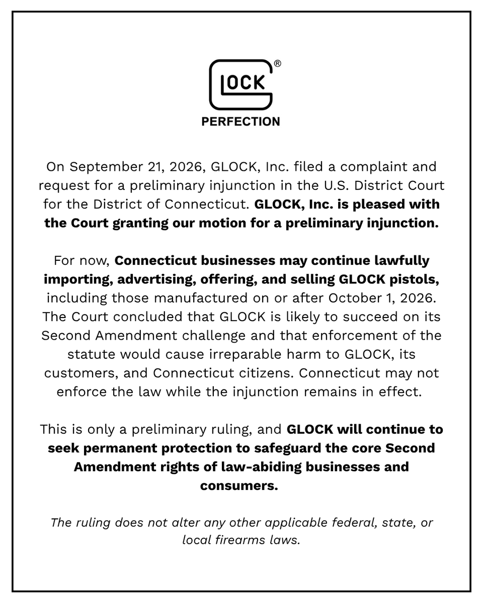 GLOCKInc's tweet photo. Announcement from GLOCK

On September 21, 2026, GLOCK, Inc. filed a complaint and request for a preliminary injunction in the U.S. District Court for the District of Connecticut. GLOCK, Inc. is pleased with the Court granting our motion for a preliminary injunction.

For now, Connecticut businesses may continue lawfully importing, advertising, offering, and selling GLOCK pistols, including those manufactured on or after October 1, 2026. The Court concluded that GLOCK is likely to succeed on its Second Amendment challenge and that enforcement of the statute would cause irreparable harm to GLOCK, its customers, and Connecticut citizens. Connecticut may not enforce the law while the injunction remains in effect. 

This is only a preliminary ruling, and GLOCK will continue to seek permanent protection to safeguard the core Second Amendment rights of law-abiding businesses and consumers. 

The ruling does not alter any other applicable federal, state, or local firearms laws.