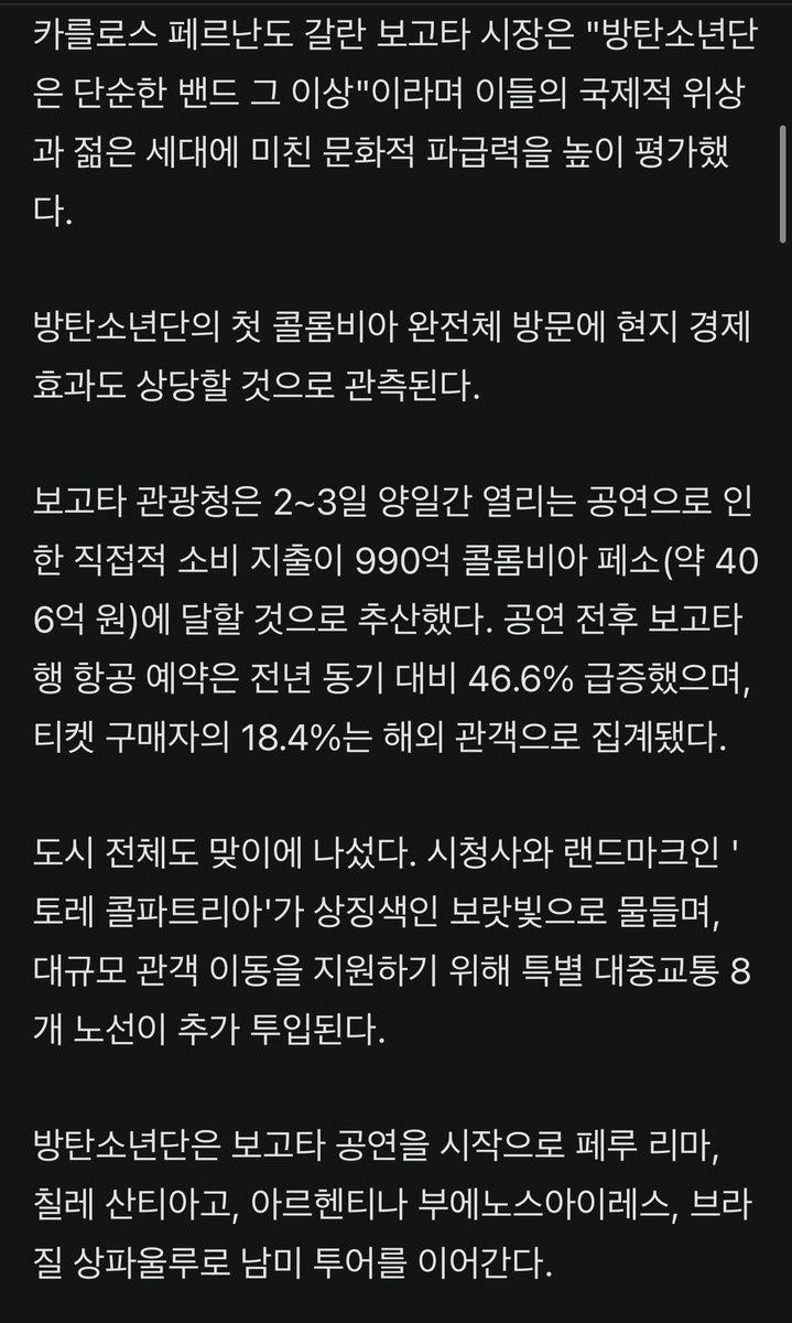 JJUNGKOOK_mona's tweet photo. #방탄소년단, 보고타 '명예 외빈'…콘서트 경제 효과 400억 이상 전망

- 글로벌 슈퍼 그룹 '방탄소년단'(BTS)이 남미 투어의 포문을 여는 콜롬비아 보고타에서 도시 차원의 환대를 받았다.

- 2일 소속사 빅히트 뮤직(하이브)에 따르면, 보고타시는 지난달 30일(현지시간) 법령 413호를 통해 방탄소년단을 '명예 외빈'(Huésped de Honor)으로 공식 지정했다. 보고타시의 명예 외빈 지정은 약 10년 만이라고 현지 미디어들은 전했다.

- 카를로스 페르난도 갈란 보고타 시장은 "방탄소년단은 단순한 밴드 그 이상"이라며 이들의 국제적 위상과 젊은 세대에 미친 문화적 파급력을 높이 평가했다.

- 방탄소년단의 첫 콜롬비아 완전체 방문에 현지 경제 효과도 상당할 것으로 관측된다. 
보고타 관광청은 2~3일 양일간 열리는 공연으로 인한 직접적 소비 지출이 990억 콜롬비아 페소(약 406억 원)에 달할 것으로 추산했다. 공연 전후 보고타행 항공 예약은 전년 동기 대비 46.6% 급증했으며, 티켓 구매자의 18.4%는 해외 관객으로 집계됐다.

- 도시 전체도 맞이에 나섰다. 시청사와 랜드마크인 '토레 콜파트리아'가 상징색인 보랏빛으로 물들며, 대규모 관객 이동을 지원하기 위해 특별 대중교통 8개 노선이 추가 투입된다.