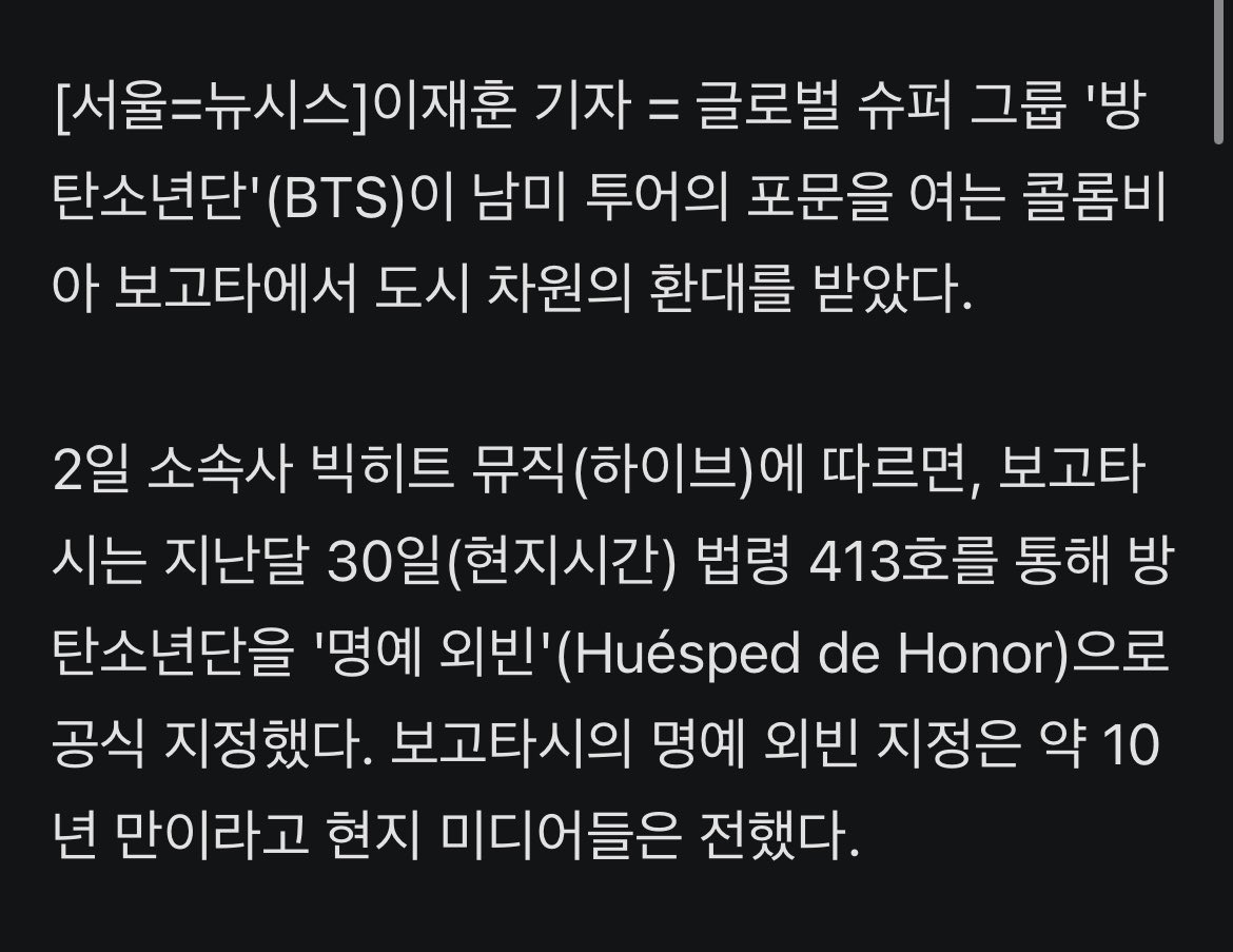 JJUNGKOOK_mona's tweet photo. #방탄소년단, 보고타 '명예 외빈'…콘서트 경제 효과 400억 이상 전망

- 글로벌 슈퍼 그룹 '방탄소년단'(BTS)이 남미 투어의 포문을 여는 콜롬비아 보고타에서 도시 차원의 환대를 받았다.

- 2일 소속사 빅히트 뮤직(하이브)에 따르면, 보고타시는 지난달 30일(현지시간) 법령 413호를 통해 방탄소년단을 '명예 외빈'(Huésped de Honor)으로 공식 지정했다. 보고타시의 명예 외빈 지정은 약 10년 만이라고 현지 미디어들은 전했다.

- 카를로스 페르난도 갈란 보고타 시장은 "방탄소년단은 단순한 밴드 그 이상"이라며 이들의 국제적 위상과 젊은 세대에 미친 문화적 파급력을 높이 평가했다.

- 방탄소년단의 첫 콜롬비아 완전체 방문에 현지 경제 효과도 상당할 것으로 관측된다. 
보고타 관광청은 2~3일 양일간 열리는 공연으로 인한 직접적 소비 지출이 990억 콜롬비아 페소(약 406억 원)에 달할 것으로 추산했다. 공연 전후 보고타행 항공 예약은 전년 동기 대비 46.6% 급증했으며, 티켓 구매자의 18.4%는 해외 관객으로 집계됐다.

- 도시 전체도 맞이에 나섰다. 시청사와 랜드마크인 '토레 콜파트리아'가 상징색인 보랏빛으로 물들며, 대규모 관객 이동을 지원하기 위해 특별 대중교통 8개 노선이 추가 투입된다.