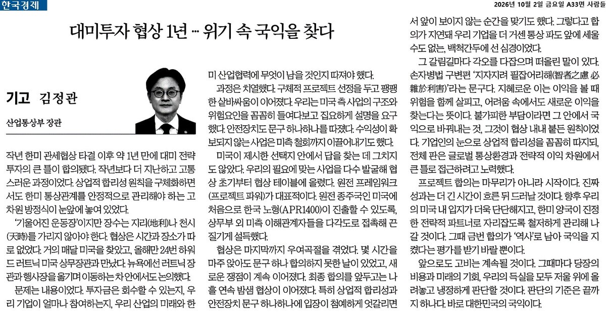 MinisterofMOTIR's tweet photo. <대미투자 협상 1년의 회고>

한미 관세협상 타결 이후 약 1년 만에 대미 전략투자의 큰 틀을 합의했습니다.

협상의 고비마다 손자병법의 ‘지자지려 필잡어리해(智者之慮 必雜於利害)’를 떠올렸습니다. 이익 속에서 위험을 보고, 어려움 속에서 기회를 찾는다는 뜻입니다.

투자금은 회수할 수 있는지, 우리 기업은 얼마나 참여할 수 있는지, 우리 산업의 미래에 무엇을 남길 것인지 꼼꼼히 따졌습니다. 상업적 합리성과 국가적·전략적 이익을 함께 지키고자 했습니다.

이번 ��의는 끝이 아니라 시작입니다.

지난 1년간 ‘국익’과 함께 마음에 품었던 또 하나의 단어는 ‘역사’였습니다. 이번 결정은 앞으로 10년, 20년, 그 이상 우리 기업과 산업에 영향을 미칠 것입니다. 그 무게를 잊지 않겠습니다.
 
지난 1년간의 협상 과정과 고민을 한국경제 기고문에 담았습니다.

https://t.co/yOsHPcMqUC

#대미전략투자 #손자병법 #구변편 #지자지려필잡어리해 #산업부 #산업통상부 #김정관장관 #MAX #제조AX
