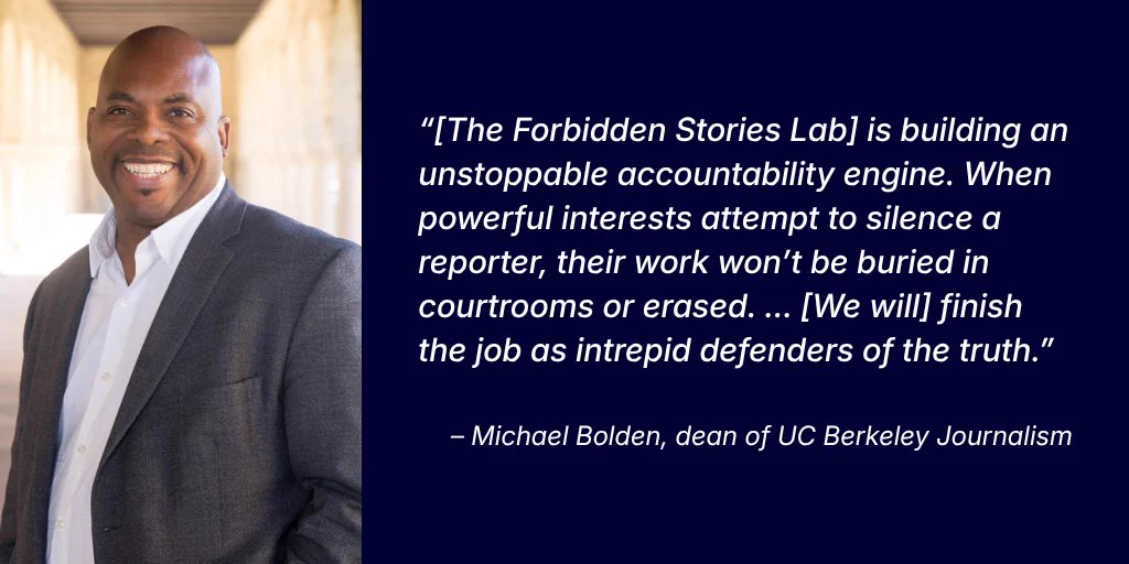 A headshot photo of dean of UC Berkeley Journalism Michael Bolden sits on the left with his quote featured on the right in white text over a dark blue background. 

The quote reads: “[The Forbidden Stories Lab] is building an unstoppable accountability engine. When powerful interests attempt to silence a reporter, their work won’t be buried in courtrooms or erased. ... [We will] finish the job as intrepid defenders of the truth.”