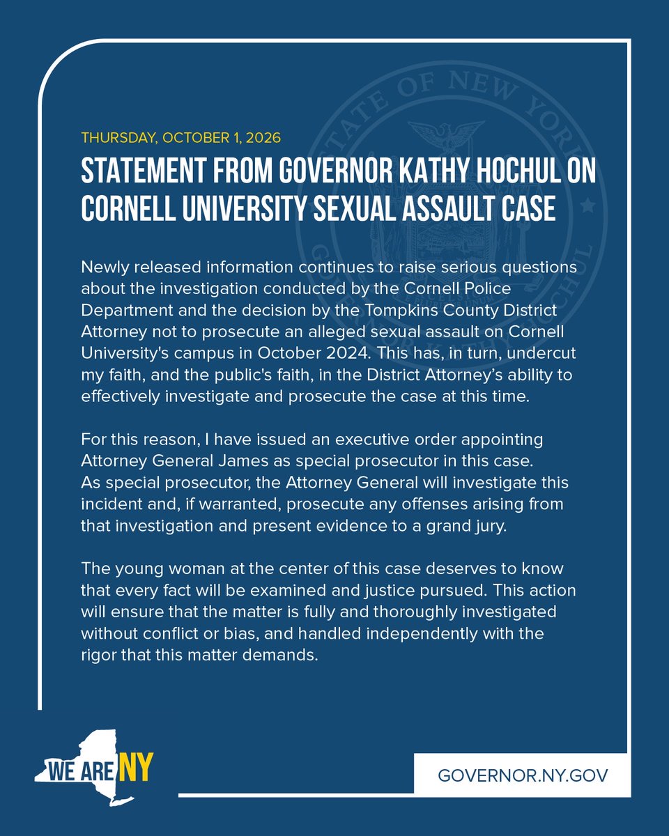 GovKathyHochul's tweet photo. Tonight, I signed an executive order appointing Attorney General Letitia James as special prosecutor in the Cornell sexual assault case.

New information has raised serious questions about how this case was handled, and I’ve lost faith in the Tompkins County DA’s ability to fairly oversee it.

The young woman at the center of this case deserves to know that every fact will be examined and justice pursued.
