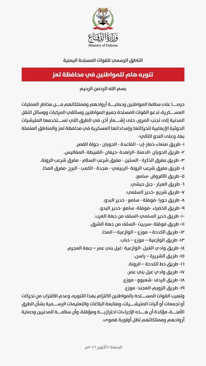 Alyosofi's tweet photo. مهم جدا:
الناطق الرسمي للقوات المسلحة اليمنية:

تنويه هام للمواطنين في محافظة تعز.. تجنب المرور في هذه الطرق حتى إشعار آخر:
1- طريق صنعاء-ذمار-إب - القاعدة - الحوبان - جولة القصر.
2- طريق الحوبان - الدمنة - الراهدة - حيفان - القبيطة - المقاطرة.
3- طريق مفرق الذكرة - الستين - مفرق شرعب السلام - مفرق شرعب الرونة.
4- طريق مفرق شرعب الرونة - الربيعي - هجدة - الكمب - البرح - مفرق المخا.
5- طريق الأقروض - سامع.
6- طريق العيار - جبل حبشي.
7- طريق شريع - خدير السلمي.
8- طريق حوراء - قوفلة - سامع - خدير البدو.
9- طريق الخضراء - قوفلة - سامع - خدير البدو.
10- طريق خدير السلمي - السلف من جهة الغرب.
11- طريق قوفلة - سريبت - السلف من جهة الشرق.
12- طريق الكدحة - موزع - الوازعية - المخا.
13- طريق الوازعية - موزع - ذباب.
14- طريق وادي الغيل - الوازعية - غيل بني عمر - جهة الحجرم.
15- طريق الشريجة - الراسن.
16- طريق خط الكدحة - الرونة.
17- طريق وادي غيل بني عمر.
18- طريق الردف - شعبوه - موزع.
19- طريق الزويم - العجد - موزع.

وتهيب القوات المسلحة بالمواطنين الالتزام بهذا التنويه، وعدم الاقتراب من أو تجمعات أو آليات المليشيات، ومتابعة البلاغات والتعليمات الرسمية بشأن الآمنة، مؤكدة أن هذه الإجراءات احترازية ومؤقتة، وأن سلامة المدنيين و أرواحهم وممتلكاتهم تظل أولوية قصوى.

#الشعب_يقف_في_وجه_الحوثي