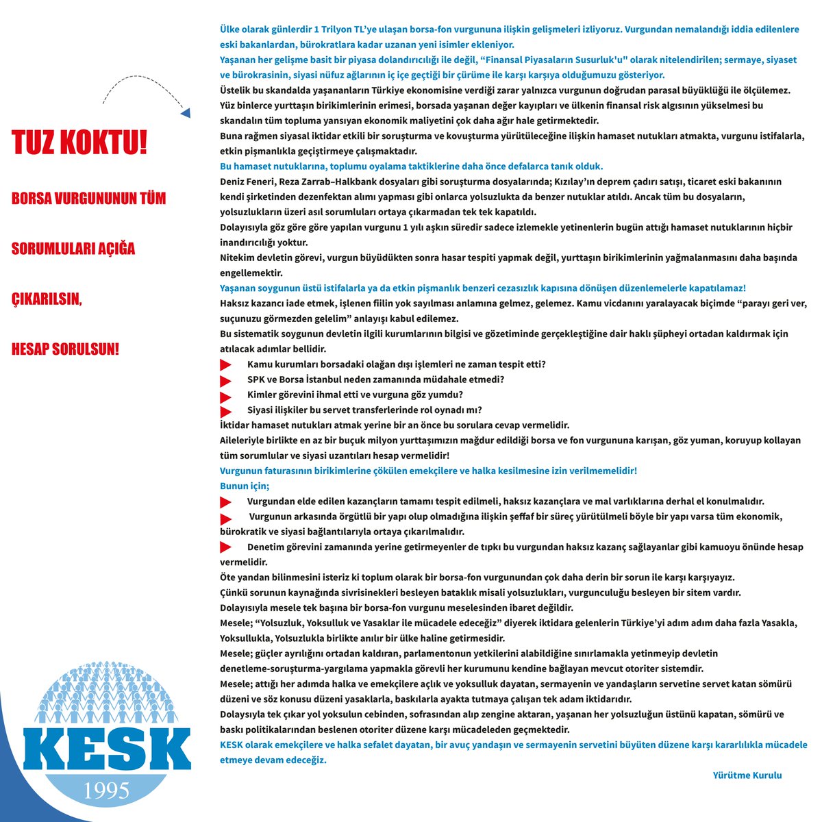 KESK1995's tweet photo. TUZ KOKTU!
BORSA VURGUNUNUN TÜM SORUMLULARI AÇIĞA ÇIKARILSIN,
HESAP SORULSUN!
Ülke olarak günlerdir 1 Trilyon TL’ye ulaşan borsa-fon vurgununa ilişkin gelişmeleri izliyoruz. Vurgundan nemalandığı iddia edilenlere eski bakanlardan, bürokratlara kadar uzanan yeni isimler ekleniyor.
Yaşanan her gelişme basit bir piyasa dolandırıcılığı ile değil, “Finansal Piyasaların Susurluk'u" olarak nitelendirilen; sermaye, siyaset ve bürokrasinin, siyasi nüfuz ağlarının iç içe geçtiği bir çürüme ile karşı karşıya olduğumuzu gösteriyor.
Üstelik bu skandalda yaşananların Türkiye ekonomisine verdiği zarar yalnızca vurgunun doğrudan parasal büyüklüğü ile ölçülemez. Yüz binlerce yurttaşın birikimlerinin erimesi, borsada yaşanan değer kayıpları ve ülkenin finansal risk algısının yükselmesi bu skandalın tüm topluma yansıyan ekonomik maliyetini çok daha ağır hale getirmektedir.
Buna rağmen siyasal iktidar etkili bir soruşturma ve kovuşturma yürütüleceğine ilişkin hamaset nutukları atmakta, vurgunu istifalarla, etkin pişmanlıkla geçiştirmeye çalışmaktadır.
Bu hamaset nutuklarına, toplumu oyalama taktiklerine daha önce defalarca tanık olduk.
Deniz Feneri, Reza Zarrab–Halkbank dosyaları gibi soruşturma dosyalarında; Kızılay’ın deprem çadırı satışı, ticaret eski bakanının kendi şirketinden dezenfektan alımı yapması gibi onlarca yolsuzlukta da benzer nutuklar atıldı. Ancak tüm bu dosyaların, yolsuzlukların üzeri asıl sorumluları ortaya çıkarmadan tek tek kapatıldı.
Dolayısıyla göz göre göre yapılan vurgunu 1 yılı aşkın süredir sadece izlemekle yetinenlerin bugün attığı hamaset nutuklarının hiçbir inandırıcılığı yoktur.
Nitekim devletin görevi, vurgun büyüdükten sonra hasar tespiti yapmak değil, yurttaşın birikimlerinin yağmalanmasını daha başında engellemektir.
Yaşanan soygunun üstü istifalarla ya da etkin pişmanlık benzeri cezasızlık kapısına dönüşen düzenlemelerle kapatılamaz!
Haksız kazancı iade etmek, işlenen fiilin yok sayılması anlamına gelmez, gelemez. Kamu vicdanını yaralayacak biçimde “parayı geri ver, suçunuzu görmezden gelelim”anlayışı kabul edilemez.
Bu sistematik soygunun devletin ilgili kurumlarının bilgisi ve gözetiminde gerçekleştiğine dair haklı şüpheyi ortadan kaldırmak için atılacak adımlar bellidir.
· Kamu kurumları borsadaki olağan dışı işlemleri ne zaman tespit etti?
· SPK ve Borsa İstanbul neden zamanında müdahale etmedi?
· Kimler görevini ihmal etti ve vurguna göz yumdu?
· Siyasi ilişkiler bu servet transferlerinde rol oynadı mı?
İktidar hamaset nutukları atmak yerine bir an önce bu sorulara cevap vermelidir.
Aileleriyle birlikte en az bir buçuk milyon yurttaşımızın mağdur edildiği borsa ve fon vurgununa karışan, göz yuman, koruyup kollayan tüm sorumlular ve siyasi uzantıları hesap vermelidir!
Vurgunun faturasının birikimlerine çökülen emekçilere ve halka kesilmesine izin verilmemelidir!
Bunun için;
· Vurgundan elde edilen kazançların tamamı tespit edilmeli, haksız kazançlara ve mal varlıklarına derhal el konulmalıdır.
·  Vurgunun arkasında örgütlü bir yapı olup olmadığına ilişkin şeffaf bir süreç yürütülmeli böyle bir yapı varsa tüm ekonomik, bürokratik ve siyasi bağlantılarıyla ortaya çıkarılmalıdır.
· Denetim görevini zamanında yerine getirmeyenler de tıpkı bu vurgundan haksız kazanç sağlayanlar gibi kamuoyu önünde hesap vermelidir.
Öte yandan bilinmesini isteriz ki toplum olarak bir borsa-fon vurgunundan çok daha derin bir sorun ile karşı karşıyayız.
Çünkü sorunun kaynağında sivrisinekleri besleyen bataklık misali yolsuzlukları, vurgunculuğu besleyen bir sitem vardır.
Dolayısıyla mesele tek başına bir borsa-fon vurgunu meselesinden ibaret değildir.
Mesele; “Yolsuzluk, Yoksulluk ve Yasaklar ile mücadele edeceğiz” diyerek iktidara gelenlerin Türkiye’yi adım adım daha fazla Yasakla, Yoksullukla, Yolsuzlukla birlikte anılır bir ülke haline getirmesidir.
Mesele; güçler ayrılığını ortadan kaldıran, parlamentonun yetkilerini alabildiğine sınırlamakla yetinmeyip devletin denetleme-soruşturma-yargılama yapmakla görevli her kurumunu kendine bağlayan mevcut otoriter sistemdir.
Mesele; attığı her adımda halka ve emekçilere açlık ve yoksulluk dayatan, sermayenin ve yandaşların servetine servet katan sömürü düzeni ve söz konusu düzeni yasaklarla, baskılarla ayakta tutmaya çalışan tek adam iktidarıdır.
Dolaysıyla tek çıkar yol yoksulun cebinden, sofrasından alıp zengine aktaran, yaşanan her yolsuzluğun üstünü kapatan, sömürü ve baskı politikalarından beslenen otoriter düzene karşı mücadeleden geçmektedir.
KESK olarak emekçilere ve halka sefalet dayatan, bir avuç yandaşın ve sermayenin servetini büyüten düzene karşı kararlılıkla mücadele etmeye devam edeceğiz.
                                                Yürütme Kurulu