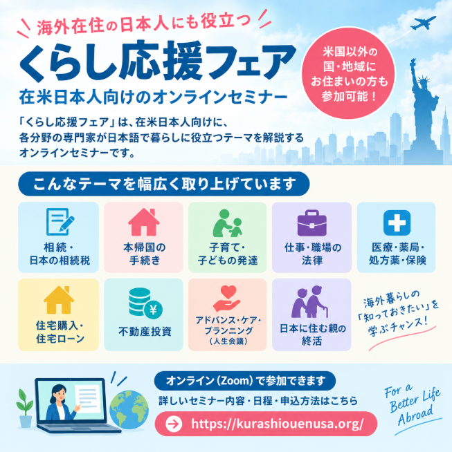 liveabroadinfo's tweet photo. 【海外在住の日本人に役立つオンラインセミナー】

「くらし応援フェア」は、在米日本人向けに、各分野の専門家が日本語で暮らしに役立つテーマを解説するオンラインセミナーです。

米国居住者向けですが、米国以外の国・地域にお住まいの方も参加可能（参加無料・事前登録制）。

相続、本帰国���子育て、医療、仕事、住宅など、海外暮らしに関わるテーマを幅広く取り上げています。

＜開催予定セミナー＞
・日米をまたぐ相続・日本の相続税
・日本への本帰国に必要な手続き
・子育て・子どもの発達
・海外で働く際に知っておきたい職場の法律
・薬局・処方薬・医療保険
・住宅購入・住宅ローン
・不動産投資
・アドバンス・ケア・プランニング（人生会議）
・日本に住む親の終活  …and more

海外生活の「知っておきたい」を学ぶ機会として、ぜひチェックしてみてください。

🔗詳しいセミナー内容・日程・申込方法はこちら
https://t.co/R5VjDS3D1H
#海外在住 #在米日本人 #米国居住者