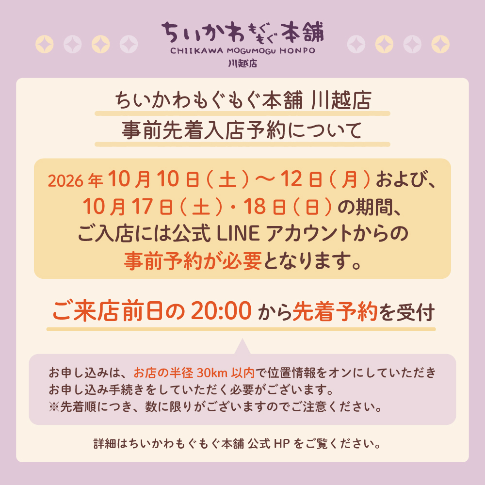 chiikawamgmg's tweet photo. 📢ちいかわもぐもぐ本舗 川越店からのお知らせ

ちいかわもぐもぐ本舗 川越店において、
2026年10月10日(土)～10月12日(月)と、
10月17日(土)・10月18日(日)の期間は、
入店に事前予約が必要となります。
上記期間の入店予約(先着)の受付は、
ちいかわもぐもぐ本舗 LINE公式アカウントにて
各日、前日の夜20時から受付いたします。

・デジタルチケットはおひとりさまにつき1枚必要となります。
　→小学生以下のお子様の同伴は可能ですが、お会計はお申込者様のみ1回となりますのでご注意ください。
・ご入店はおひとりさま1日1回までとさせていただきます。
・当予約は入店をお約束するものであり、ご希望の商品を必ず購入できるものではございません。
・繁忙期や新商品発売など、混雑が見込まれる期間に関しましては事前抽選予約を行う場合がございます。
・チケット取得後、お客様でキャンセル手続きが可能です。予定の変更の際にご利用ください。

※上記期間外に入場制限を行う場合は、改めて公式HPや公式SNSにて告知させていただきます。

詳細は公式HPをご覧ください。
https://t.co/9DtKaYOHtK
#ちいかわもぐもぐ本舗川越店 #ちいかわ #chiikawa

ちいかわもぐもぐ本舗 LINE公式アカウント
お友達追加はこちら 👉 https://t.co/kwDeJLrVNY