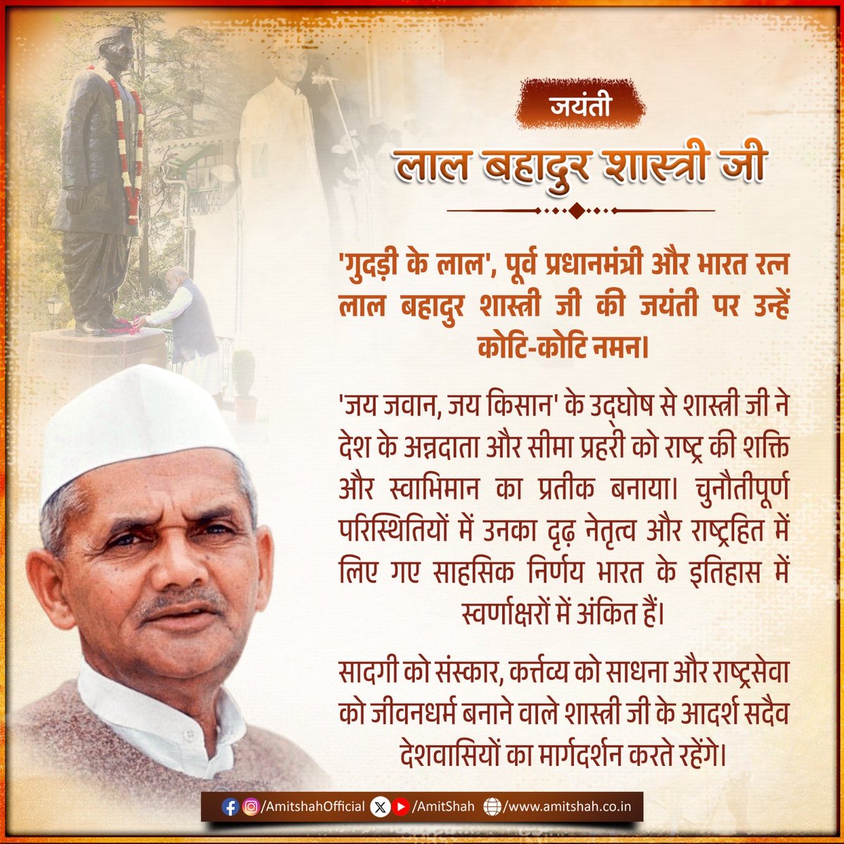AmitShah's tweet photo. 'गुदड़ी के लाल', पूर्व प्रधानमंत्री और भारत रत्न लाल बहादुर शास्त्री जी की जयंती पर उन्हें कोटि-कोटि नमन।

'जय जवान, जय किसान' के उद्घोष से शास्त्री जी ने देश के अन्नदाता और सीमा प्रहरी को राष्ट्र की शक्ति और स्वाभिमान का प्रतीक बनाया। चुनौतीपूर्ण परिस्थितियों में उनका दृढ़ नेतृत्व और राष्ट्रहित में लिए गए साहसिक निर्णय भारत के इतिहास में स्वर्णाक्षरों में अंकित हैं।

सादगी को संस्कार, कर्त्तव्य को साधना और राष्ट्रसेवा को जीवनधर्म बनाने वाले शास्त्री जी के आदर्श सदैव देशवासियों का मार्गदर्शन करते रहेंगे।