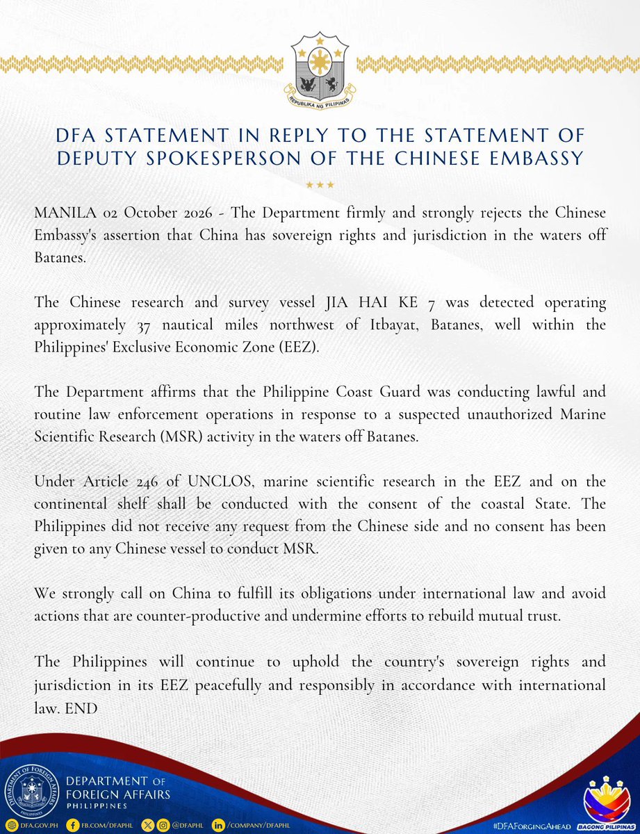 jaytaryela's tweet photo. DFA STATEMENT IN REPLY TO THE STATEMENT OF DEPUTY SPOKESPERSON OF THE CHINESE EMBASSY

MANILA 02 October 2026 - The Department firmly and strongly rejects the Chinese Embassy's assertion that China has sovereign rights and jurisdiction in the waters off Batanes.

The Chinese research and survey vessel JIA HAI KE 7 was detected operating approximately 37 nautical miles northwest of Itbayat, Batanes, well within the Philippines Exclusive Economic Zone (EEZ).

The Department affirms that the Philippine Coast Guard was conducting lawful and routine law enforcement operations in response to a suspected unauthorized Marine Scientific Research (MSR) activity in the waters off Batanes.

Under Article 246 of UNCLOS, marine scientific research in the EEZ and on the continental shelf shall be conducted with the consent of the coastal State. The Philippines did not receive any request from the Chinese side and no consent has been given to any Chinese vessel to conduct MSR.

We strongly call on China to fulfill its obligations under international law and avoid actions that are counter-productive and undermine efforts to rebuild mutual trust.

The Philippines will continue to uphold the country's sovereign rights and jurisdiction in its EEZ peacefully and responsibly in accordance with international law.

END