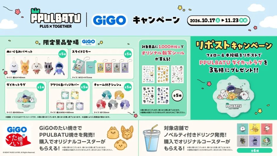 TXTintl_twt's tweet photo. お知らせ | 261002

TOMORROW X TOGETHERの公式キャラクター「PPULBATU」× GiGO アミューズメント施設とのキャンペーン開催が決定。

📅 10/17(土)～11/23(月・祝)

▸ GiGO限定プライズ
【10/17～順次登場】
ぬいぐるみパペット／スライドミラー／アクリル缶バッジカバー／チャーム付きシュシュ〈各5種〉
ダイカットラグ〈全1種〉

▸ オリジナル転写シール〈全5種〉
対象クレーンゲームに1,000円投入でランダム1枚
※GiGO ONLINE CRANEは有償1,000SP

▸ PPULBATU焼き｜650円(税込)
プレミアムクリーム味。
1点購入でオリジナルコースター〈全6種〉をランダム1枚🎁

販売：GiGOのたい焼き総本店（池袋）／大阪道頓堀本店／ヨドバシ博多

▸ ノベルティ付きドリンク｜500円(税込)
1点購入でオリジナルコースター〈全6種〉をランダム1枚
※PPULBATU焼きと同じコースター

▸ PPULBATUフォトスポット
10/16(金)～11/23(月・祝)
※フォトスポットはキャンペーン開始の前日から登場

▸ Xリポストキャンペーン
10/2(金)～10/16(金)
@GENDA_GiGO をフォロー＆対象投稿をリポストで、抽選で3名様にダイカットラグをプレゼント

※景品・特典は数量限定。対象店舗や参加条件は特設ページをご確認ください。

キャンペーン特設ページ
🔗 https://t.co/24p4ync0PL

#TOMORROW_X_TOGETHER #TXT #PPULBATU #GiGO