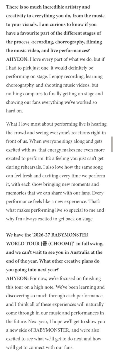 TheAhyeonPh's tweet photo. [📰] 261002 #AHYEON INTERVIEW – Women in Pop Magazine.

Q: There is so much incredible artistry and creativity to everything you do, from the music to your visuals. I am curious to know if you have a favourite part of the different stages of the process -recording, choreography, filming the music video, and live performances?

🦋: I love every part of what we do, but if I had to pick just one, it would definitely be performing on stage. I enjoy recording, learning choreography, and shooting music videos, but nothing compares to finally getting on stage and showing our fans everything we've worked so hard on.

What I love most about performing live is hearing the crowd and seeing everyone's reactions right in front of us. When everyone sings along and gets excited with us, that energy makes me even more excited to perform. It's a feeling you just can't get during rehearsals. I also love how the same song can feel fresh and exciting every time we perform it, with each show bringing new moments and memories that we can share with our fans. Every performance feels like a new experience. That's what makes performing live so special to me and why I'm always excited to get back on stage.

Q: We have the '2026-27 BABYMONSTER WORLD TOUR [춤 (CHOOM)]' in full swing, and we can't wait to see you in Australia at the end of the year. What other creative plans do you going into next year?

🦋: For now, we're focused on finishing this tour on a high note. We've been learning and discovering so much through each performance, and I think all of these experiences will naturally come through in our music and performances in the future. Next year, I hope we'll get to show you a new side of BABYMONSTER, and we're also excited to see what we'll get to do next and how we'll get to connect with our fans.

Full interview: https://t.co/m2gNNlYOnM

#아현 #アヒョン #BABYMONSTER