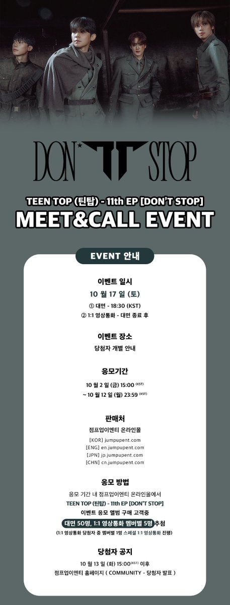JumpUp_ent's tweet photo. 🖤 TEEN TOP (틴탑) - 11th EP [DON’T STOP] MEET&amp;CALL EVENT 🖤

❤ 이벤트 일시 : 10/17 (토) 18:30 (KST)
❤ 응모 기간 : ~ 10/12 (월) 23:59 (KST)

💌 대면 - 50명
💌 1:1 영상통화 - 멤버별 5명 (스페셜 1명, 일반 4명)

#TEENTOP #틴탑  
#DONTSTOP https://t.co/lSx5MTJ24B