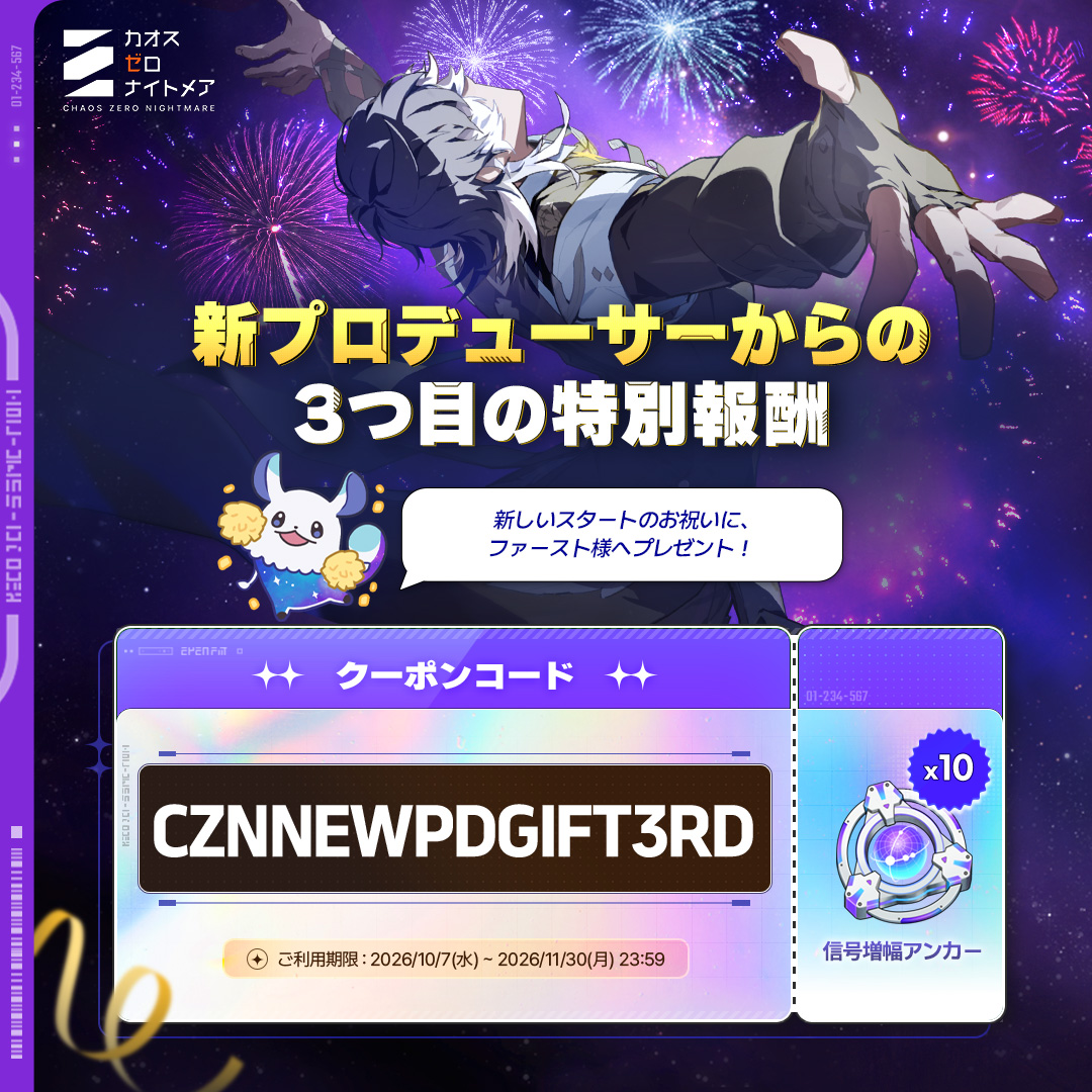 CZN_Official_JP's tweet photo. ◤新プロデューサー就任記念プレゼント！3つ目の特別報酬◢

新プロデューサーがご用意した最後の特別なプレゼントを
ファーストの皆様へお届けします！ 🎁

🎟️クーポンコード：CZNNEWPDGIFT3RD
🎁報酬：信号増幅アンカー×10
📅登録期間：2026/10/7(水)～2026/11/30(月) 23:59

#カオスゼロナイトメア #カオゼロ