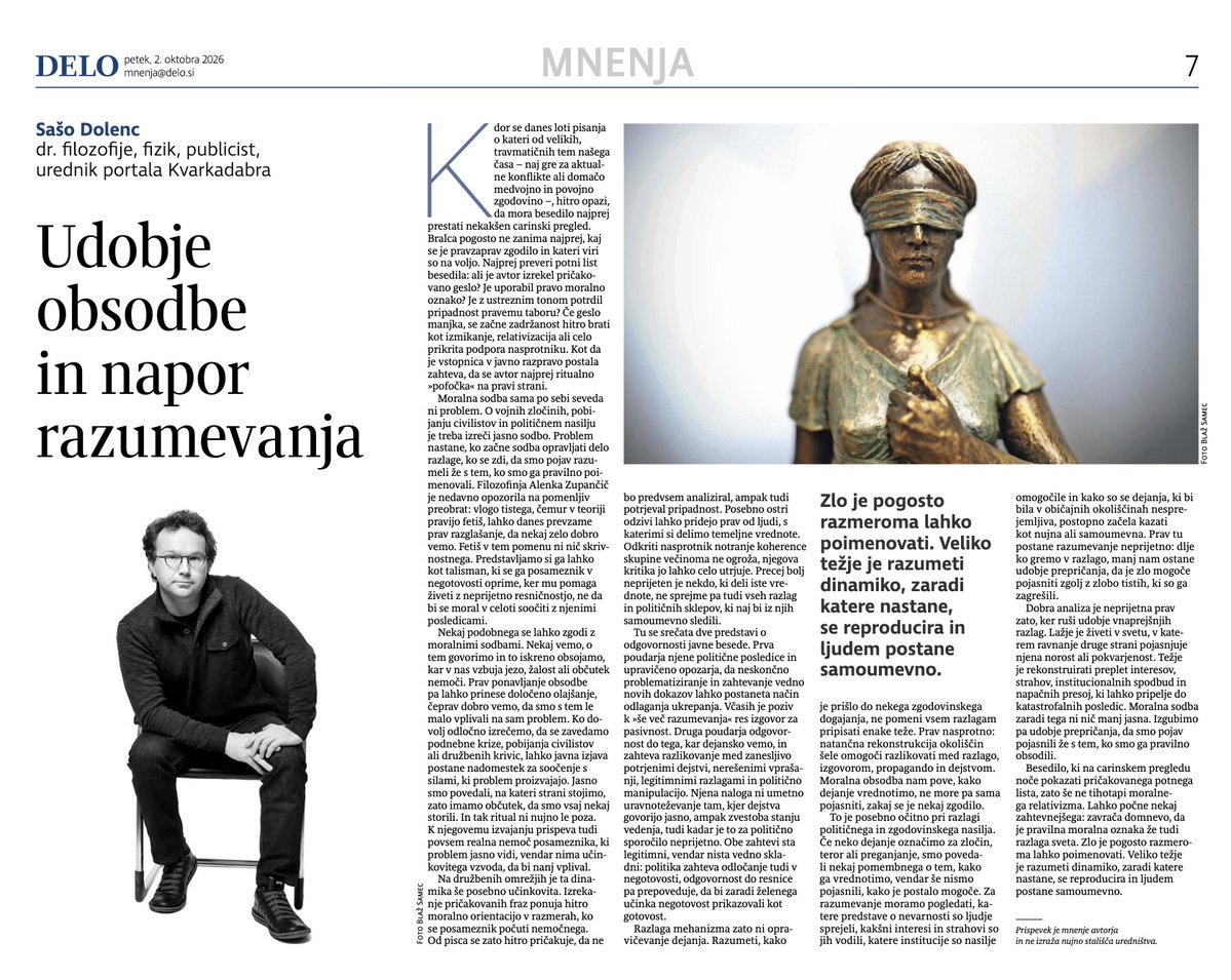 SasoDolenc's tweet photo. Kdor se danes loti pisanja o kateri od velikih, travmatičnih tem našega časa – naj gre za aktualne konflikte ali za domačo medvojno in povojno zgodovino –, hitro opazi, da mora besedilo najprej prestati nekakšen carinski pregled. Bralca pogosto ne zanima najprej, kaj se je pravzaprav zgodilo in kateri viri so na voljo. Najprej preveri potni list besedila: ali je avtor izrekel pričakovano geslo? Je uporabil pravo moralno oznako? Je z ustreznim tonom potrdil pripadnost pravemu taboru? Če geslo manjka, se začne zadržanost hitro brati kot izmikanje, relativizacija ali celo prikrita podpora nasprotniku. Kot da je vstopnica v javno razpravo postala zahteva, da se avtor najprej ritualno »pofočka« na pravi strani.

Moralna sodba sama po sebi seveda ni problem. O vojnih zločinih, pobijanju civilistov in političnem nasilju je treba izreči jasno sodbo. Problem nastane, ko začne sodba opravljati delo razlage, ko se zdi, da smo pojav razumeli že s tem, ko smo ga pravilno poimenovali. Filozofinja Alenka Zupančič je nedavno opozorila na pomenljiv preobrat: vlogo tistega, čemur v teoriji pravijo fetiš, lahko danes prevzame prav razglašanje, da nekaj zelo dobro vemo. Fetiš v tem pomenu ni nič skrivnostnega. Predstavljamo si ga lahko kot talisman, ki se ga posameznik v negotovosti oprime, ker mu pomaga živeti z neprijetno resničnostjo, ne da bi se moral v celoti soočiti z njenimi posledicami.

Nekaj podobnega se lahko zgodi z moralnimi sodbami. Nekaj vemo, o tem govorimo in to iskreno obsojamo, kar v nas vzbuja jezo, žalost ali občutek nemoči. Prav ponavljanje obsodbe pa lahko prinese določeno olajšanje, čeprav dobro vemo, da smo s tem le malo vplivali na sam problem. Ko dovolj odločno izrečemo, da se zavedamo podnebne krize, pobijanja civilistov ali družbenih krivic, lahko javna izjava postane nadomestek za soočenje s silami, ki problem proizvajajo. Jasno smo povedali, na kateri strani stojimo, zato imamo občutek, da smo vsaj nekaj storili. In tak ritual ni nujno le poza. K njegovemu izvajanju prispeva tudi povsem realna nemoč posameznika, ki problem jasno vidi, vendar nima učinkovitega vzvoda, da bi nanj vplival.

Na družbenih omrežjih je ta dinamika še posebno učinkovita. Izrekanje pričakovanih fraz ponuja hitro moralno orientacijo v razmerah, ko se posameznik počuti nemočnega. Od pisca se zato hitro pričakuje, da ne bo predvsem analiziral, ampak tudi potrjeval pripadnost. Posebno ostri odzivi lahko pridejo prav od ljudi, s katerimi si delimo temeljne vrednote. Odkriti nasprotnik notranje koherence skupine večinoma ne ogroža, njegova kritika jo lahko celo utrjuje. Precej bolj neprijeten je nekdo, ki deli iste vrednote, ne sprejme pa tudi vseh razlag in političnih sklepov, ki naj bi iz njih samoumevno sledili.

Tu se srečata dve predstavi o odgovornosti javne besede. Prva poudarja njene politične posledice in upravičeno opozarja, da neskončno problematiziranje in zahtevanje vedno novih dokazov lahko postaneta način odlaganja ukrepanja. Včasih je poziv k »še več razumevanja« res izgovor za pasivnost. Druga poudarja odgovornost do tega, kar dejansko vemo, in zahteva razlikovanje med zanesljivo potrjenimi dejstvi, odprtimi vprašanji, legitimnimi razlagami in politično manipulacijo. Njena naloga ni umetno uravnoteževanje tam, kjer dejstva govorijo jasno, ampak zvestoba stanju vedenja, tudi kadar je to za politično sporočilo neprijetno. Obe zahtevi sta legitimni, vendar nista vedno skladni: politika zahteva odločanje tudi v negotovosti, odgovornost do resnice pa prepoveduje, da bi zaradi želenega učinka negotovost prikazovali kot gotovost.

Razlaga mehanizma zato ni opravičevanje dejanja. Razumeti, kako je prišlo do nekega zgodovinskega dogajanja, ne pomeni vsem razlagam pripisati enake teže. Prav nasprotno: natančna rekonstrukcija okoliščin šele omogoči razlikovati med razlago, izgovorom, propagando in dejstvom. Moralna obsodba nam pove, kako dejanje vrednotimo, ne more pa sama pojasniti, zakaj se je nekaj zgodilo.

To je posebno očitno pri razlagi političnega in zgodovinskega nasilja. Če neko dejanje označimo za zločin, teror ali preganjanje, smo povedali nekaj pomembnega o tem, kako ga vrednotimo, vendar še nismo pojasnili, kako je postalo mogoče. Za razumevanje moramo pogledati, katere predstave o nevarnosti so ljudje sprejeli, kakšni interesi in strahovi so jih vodili, katere institucije so nasilje omogočile in kako so se dejanja, ki bi bila v običajnih okoliščinah nesprejemljiva, postopno začela kazati kot nujna ali samoumevna. Prav tu postane razumevanje neprijetno: dlje ko gremo v razlago, manj nam ostane udobje prepričanja, da je zlo mogoče pojasniti zgolj z zlobo tistih, ki so ga zagrešili.

Dobra analiza je neprijetna prav zato, ker ruši udobje vnaprejšnjih razlag. Lažje je živeti v svetu, v katerem ravnanje druge strani pojasnjuje njena norost ali pokvarjenost. Težje je rekonstruirati preplet interesov, strahov, institucionalnih spodbud in napačnih presoj, ki lahko pripelje do katastrofalnih posledic. Moralna sodba zaradi tega ni nič manj jasna. Izgubimo pa udobje prepričanja, da smo pojav pojasnili že s tem, ko smo ga pravilno obsodili.

Besedilo, ki na carinskem pregledu noče pokazati pričakovanega potnega lista, zato še ne tihotapi moralnega relativizma. Lahko počne nekaj zahtevnejšega: zavrača domnevo, da je pravilna moralna oznaka že tudi razlaga sveta. Zlo je pogosto razmeroma lahko poimenovati. Veliko težje je razumeti dinamiko, zaradi katere nastane, se reproducira in ljudem postane samoumevno.
https://t.co/fvDME7BZW1