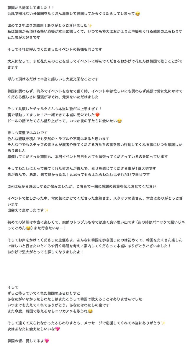 cordelia_YURiCa's tweet photo. 한국에서 귀국했어요!!

태풍 때문에 돌아갈 수 없는 만큼 한국을 많이 즐기고 귀국하고 나서 게으름을 피우고 말았어 😂

다시 한 번 2년 만에 한국! 감사합니다✨

저는 한국에서 받을 수 있는 뜨거운 응원이 정말 기쁘고, 언제든지 크게 “돌아와”라고 응원해 주시는 한국의 프라와리스트들을 정말 좋아합니다

그리고 그것을 불러 주신 이벤트의 여러분도 마찬가지입니다

어른이 되고 아직도 하나탄을 생각하며 행사에 초대해 주신 덕분에 하나탄은 한국에서 노래할 수 있습니다

불러 주시기만 해도 정말 기쁘고 매우 영광스러운 일입니다

한국과 관계없이 해외에서 행사를 진행할 때, 행사 중에는 바쁘지만 항상 미소로 신경 써 주시는 친절함에 긴장이 풀려 힘을 얻었습니다.

그리고 함께 출연한 체르타 씨도 정말 노래를 너무 잘 부르셔서요!

뒤에서 감동했어요! 함께 할 수 있어 정말 영광이었습니다❤️‍🔥

인형 이야기를 많이 하고, 언젠가 그의 아이들을 만나고 싶어요 😂

누구도 완벽하지 않습니다.

다양한 경험을 쌓아도 갑작스러운 문제나 불만은 있을 것이라고 생각합니다.

그러한 상황에서도 스태프 여러분이 연주자와 와 주시는 분들을 생각하고 행동해 주시는 것에 언제나 감사할 따름입니다.

준비해 주신 기간도, 실제로 행사 당일에도 매우 열심히 노력해 주시는 것을 알고 있습니다.

그리고 저에게 와 주신 여러분이 기뻐하고 행복을 느끼시는 것이 가장 중요합니다

모두가 기뻐하고, 아, 와서 다행이야! 그렇게 생각해 주신다면 저는 그것만으로도 행복합니다.

DM은 제가 답장할지 고민했지만, 여기서 함께 감사의 말씀을 전하게 해 주세요

행사로 바쁘신 와중에도 항상 신경 써 주신 주최자님과 직원 여러분, 진심으로 감사드립니다.

만나서 반갑습니다✨

처음 본 제주는 정말 즐거웠고, 갑작스러운 트러블도 지금은 정말 좋은 추억이야(그때는 당황해서 떠들어서 미안해😂) 또 가고 싶어!

그리고 말씀해 주신 주최자님, 그렇게 한국을 돌아다니는 것은 처음이었는데, 한국을 많이 즐기시길 바라며 가고 싶은 곳과 갈 곳을 생각해 주시고 안내해 주셔서 진심으로 감사드립니다!

덕분에 홍대가 매우 자세히 알게 되었습니다!

그리고

오랫동안 기다려 주신 한국의 프라와리스토

당신이 없었다면 저는 다시 이렇게 한국에서 노래할 수 없었을 것입니다.

언제까지나 저를 지지해 주셔서 감사합니다. 당신은 저의 보물입니다.

다음에 또, 한국에서 노래할 수 있다면 니와카아메를 부를게 😂

그리고 멀리 있어 오지 못했던 후라와리스토도, 메시지로 응원해 주셔서 정말 감사합니다✨

다음에 당신을 만날 수 있으면 좋겠어요💖

한국 여러분, 사랑해요💖

※번역기로 전달하고 있어서 이상한 부분이 있으면 미안해🥹