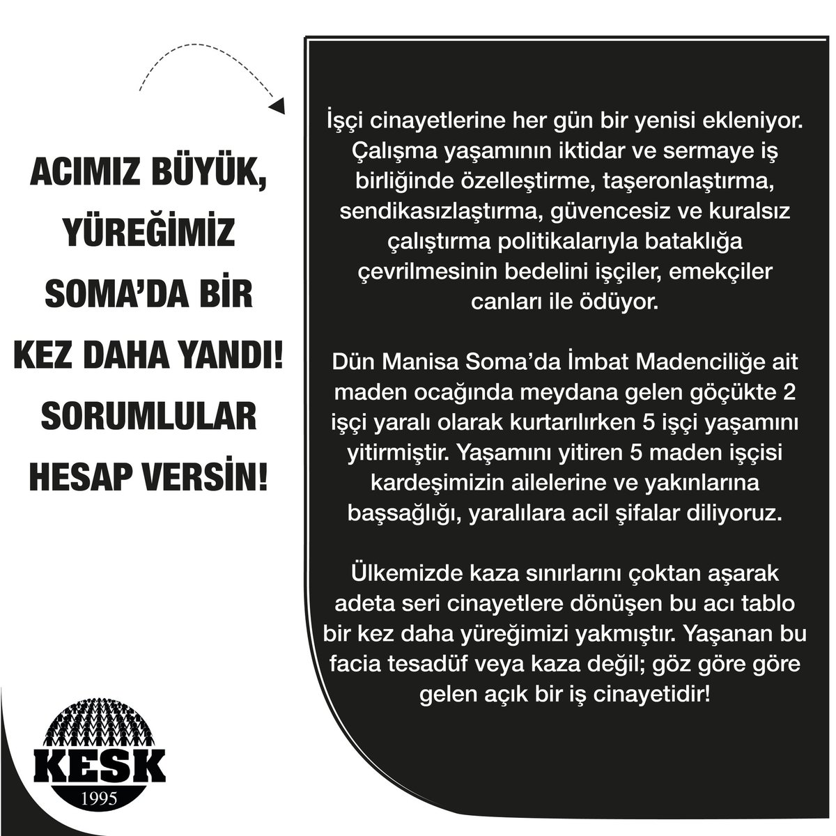KESK1995's tweet photo. Acımız Büyük,
Yüreğimiz Soma’da Bir Kez Daha Yandı!
Sorumlular Hesap Versin!
 
İşçi cinayetlerine her gün bir yenisi ekleniyor. Çalışma yaşamının iktidar ve sermaye iş birliğinde özelleştirme, taşeronlaştırma, sendikasızlaştırma, güvencesiz ve kuralsız çalıştırma politikalarıyla bataklığa çevrilmesinin bedelini işçiler, emekçiler canları ile ödüyor. 
Dün Manisa Soma’da İmbat Madenciliğe ait maden ocağında meydana gelen göçükte 2 işçi yaralı olarak kurtarılırken 5 işçi yaşamını yitirmiştir. Yaşamını yitiren 5 maden işçisi kardeşimizin ailelerine ve yakınlarına başsağlığı, yaralılaraacil şifalar diliyoruz. 
Ülkemizde kaza sınırlarını çoktan aşarak adeta seri cinayetlere dönüşen bu acı tablo bir kez daha yüreğimizi yakmıştır. Yaşanan bu facia tesadüf veya kaza değil; göz göre göre gelen açık bir iş cinayetidir! 
301 işçimizi kaybettiğimiz 13 Mayıs 2014 Soma Katliamınınyaşandığı ocağın yanı başında faaliyet gösteren ve daha önce de defalarca iş cinayetleriyle gündeme gelen İmbat Madencilikte yaşananlar, sermaye düzeninin gerçek yüzünü bir kez daha ortaya koymuştur. 
Türkiye’nin en büyük sanayi kuruluşları arasında yer alan, milyarlarca liralık ciro yapmasına rağmen vergi ödemeyen veya komik oranlarda vergi ödeyen şirketler; "maliyet" diyerek iş güvenliği önlemlerini almamakta, işçileri ağır ve güvencesiz koşullarda çalışmaya zorlamaktadır.
Öte yandan sorumluların cezasız bırakıldığı, yargı süreçlerinin içinin boşaltıldığı her durum bize yeni acılar ve yeni katliamlar olarak dönmektedir. 
Amasra’dan Ermenek’e, İliç’ten Soma’ya kadar binlerce canımızı aramızdan koparan emek düşmanı bu bataklık kurutulmadıkça, insanı ve emeği merkeze alan güvenceli bir çalışma düzeni kurulmadıkça iş cinayetleri son bulmayacaktır. 
Göçükle ilgili iddialar ve ihmaller tüm yönleriyle titizlikle araştırılmalı; sadece kâğıt üzerindeki sorumlular değil, kâr hırsıyla işçinin canını hiçe sayan şirket yöneticileri ve denetim görevini yerine getirmeyen tüm siyasi sorumlular adalet önünde hesap vermelidir! 
Bir daha Soma’lar, Amasra’lar, Ermenek’ler yaşanmasın diye; eşit, özgür, güvenceli ve demokratik bir Türkiye için mücadelemizi kararlılıkla sürdüreceğiz! 
Yürütme Kurulu