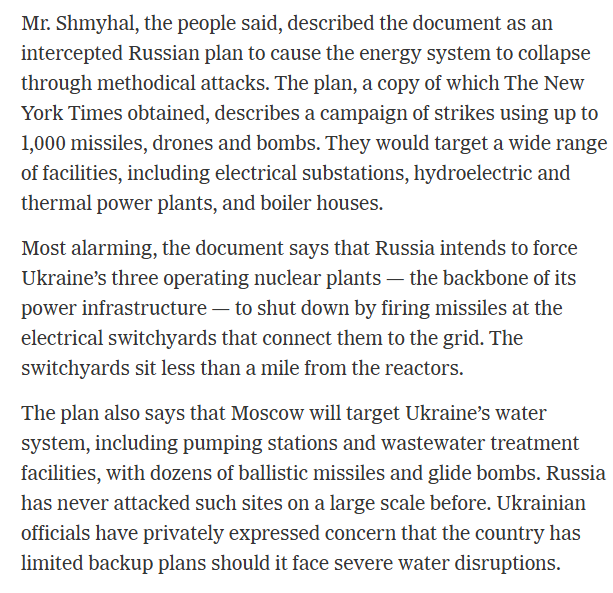 RALee85's tweet photo. "Mr. Shmyhal, the people said, described the document as an intercepted Russian plan to cause the energy system to collapse through methodical attacks. The plan, a copy of which The New York Times obtained, describes a campaign of strikes using up to 1,000 missiles, drones and bombs. They would target a wide range of facilities, including electrical substations, hydroelectric and thermal power plants, and boiler houses.

Most alarming, the document says that Russia intends to force Ukraine’s three operating nuclear plants — the backbone of its power infrastructure — to shut down by firing missiles at the electrical switchyards that connect them to the grid. The switchyards sit less than a mile from the reactors.

The plan also says that Moscow will target Ukraine’s water system, including pumping stations and wastewater treatment facilities, with dozens of ballistic missiles and glide bombs. Russia has never attacked such sites on a large scale before. Ukrainian officials have privately expressed concern that the country has limited backup plans should it face severe water disruptions.

The ultimate goal is to cut off major Ukrainian cities from power, heat and water, which could set off a humanitarian crisis. Kyiv, Kharkiv and Odesa are highlighted as top targets, with plans to cut electricity supplies in those cities by 90 percent, reduce heating supplies by up to 90 percent and severely disrupt the sewage system."
@ConstantMeheut 
https://t.co/VmDaYdhqw3
