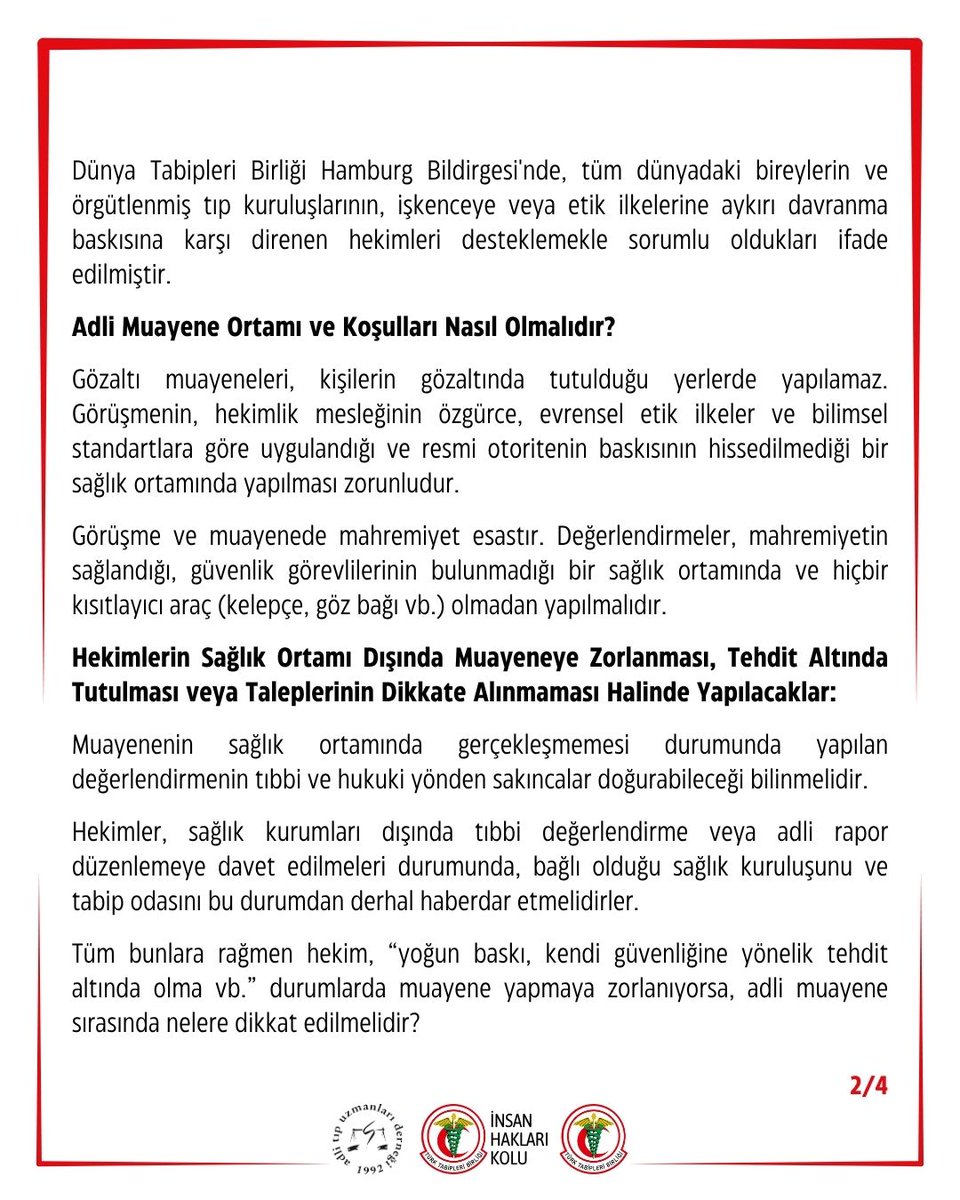 ttborgtr's tweet photo. Meslektaşlarımızın Gözaltı Merkezlerinde Adli Muayeneye Zorlanması Kabul Edilemez! “İnsan Hakları İhlalleri ile İlgili Hekim Tutum Belgesi” Gereklerini Bir Kez Daha Hatırlatıyoruz

Birliğimize ulaşan bilgilere göre; Mersin İl Emniyet Müdürlüğü ve İl Sağlık Müdürlüğü, 1 Ekim 2026 tarihinde gözaltına alınan kişilerin adli muayene ve kontrollerinin yapılması için hekimleri gözaltı merkezlerinde ve karakollarda adli muayene yapmaya zorlamaktadır. Taraf olduğumuz uluslararası belgeler ve ulusal mevzuata açıkça aykırı olan bu uygulama kabul edilemez.

Bu olağanüstü uygulamalarda hekimliğin mesleki değerlerinin, bağımsızlığının ve özerkliğinin korunarak insan onuruna yakışır muayene ve bakım koşullarının sağlanması zorunludur.

Adli Muayenelerde Hekim Sorumluluğu ve Yasal Dayanaklar:

Dünya Tabipleri Birliği Tokyo Bildirgesi ve Hekimlerin Bağımsızlığı ve Mesleki Özgürlük Bildirgesi, hiçbir şüpheye yer bırakmayacak kadar açık bir biçimde, hekimlerin başkalarının çıkarları ne olursa olsun hastanın çıkarları doğrultusunda davranmak için özgür olmakta ısrarcı olmaları gerektiğini ifade etmektedir.

Gözaltında ya da cezaevinde olanların muayenelerinin tıbbi etik ve İstanbul Protokolü ilkelerine göre yapılmaması ve tıbbi raporların buna uygun düzenlenmemesi; Dünya Tabipleri Birliği etik ilkeleri ve ulusal/uluslararası hukuk normları açısından “işkence bulgularının gizlenmesi”, “hekimin işkenceye katkıda bulunması” ve “tıbbi uygulama hatası” kapsamında değerlendirilmektedir.

Dünya Tabipleri Birliği Hamburg Bildirgesi'nde, tüm dünyadaki bireylerin ve örgütlenmiş tıp kuruluşlarının, işkenceye veya etik ilkelerine aykırı davranma baskısına karşı direnen hekimleri desteklemekle sorumlu oldukları ifade edilmiştir.

Adli Muayene Ortamı ve Koşulları Nasıl Olmalıdır?

Gözaltı muayeneleri, kişilerin gözaltında tutulduğu yerlerde yapılamaz. Görüşmenin, hekimlik mesleğinin özgürce, evrensel etik ilkeler ve bilimsel standartlara göre uygulandığı ve resmi otoritenin baskısının hissedilmediği bir sağlık ortamında yapılması zorunludur.

Görüşme ve muayenede mahremiyet esastır. Değerlendirmeler, mahremiyetin sağlandığı, güvenlik görevlilerinin bulunmadığı bir sağlık ortamında ve hiçbir kısıtlayıcı araç (kelepçe, göz bağı vb.) olmadan yapılmalıdır.

Hekimlerin Sağlık Ortamı Dışında Muayeneye Zorlanması, Tehdit Altında Tutulması veya Taleplerinin Dikkate Alınmaması Halinde Yapılacaklar:

Muayenenin sağlık ortamında gerçekleşmemesi durumunda yapılan değerlendirmenin tıbbi ve hukuki yönden sakıncalar doğurabileceği bilinmelidir.

Hekimler, sağlık kurumları dışında tıbbi değerlendirme veya adli rapor düzenlemeye davet edilmeleri durumunda, bağlı olduğu sağlık kuruluşunu ve tabip odasını bu durumdan derhal haberdar etmelidirler.

Tüm bunlara rağmen hekim, “yoğun baskı, kendi güvenliğine yönelik tehdit altında olma vb.” durumlarda muayene yapmaya zorlanıyorsa, adli muayene sırasında nelere dikkat edilmelidir?

1️⃣ Her koşulda görüşülecek ve muayene edilecek kişinin onamı alınmalıdır. Kişi onam vermiyorsa muayene yapılamaz. Hekim bu durumda kişinin onam vermeme gerekçesini belirterek muayenenin yapılamadığını kayıt altına almalıdır.

2️⃣ Kişinin onam vermesi halinde; görüşme ve muayene ortamının koşulları, görüşme ve muayene ortamında bulunan kişilerin kimlik bilgileri raporda ayrıntılı olarak belirtilmelidir. Hekim, tıbbi değerlendirme süreçlerinde yaşadığı tüm sıkıntı ve zorlanmaları meslek örgütüne bildirmelidir.

3️⃣ Adli tıbbi değerlendirmelerde muayenenin ilk adımı öyküdür. Öyküde kişilerin yakalama anından itibaren fiziksel ve ruhsal anlamda karşı karşıya kaldığı tüm koşullar (zorlama, hakaret, tehdit vb. yaklaşımlar, uyku, su, gıdadan yoksun bırakma gibi sınırlamalar, psikolojik ve fiziksel şiddete ilişkin aktarımlar) kişinin kendi aktardığı şekilde yer almalıdır.

4️⃣ Düzenlenecek raporda, görüşme ve muayene başlama-bitiş saatleri ayrı ayrı yazılmalıdır.

5️⃣ Muayene yakınmalarla sınırlı olmayacak biçimde tüm sistemleri kapsamalıdır. Kişi herhangi bir yakınmasının olmadığını belirtse dahi, bütünlüklü ve sistematik bir muayene yapılmalıdır. Hastanın ayrıntılı muayene yapılmasını istememesi halinde bu durum kayıt altına alınmalıdır.

6️⃣ Kişinin ruhsal ve fiziksel sağlık durumuna ait yakınmaları öğrenilerek kaydedilmeli; ayrıntılı fiziksel muayene yapılmalıdır. Fiziksel muayenede saptanan bulgular ölçek kullanılarak fotoğraflanmalı, diyagramlarda işaretlenmeli ve özellikleri ayrıntılı olarak kaydedilmelidir.

7️⃣ Bütünlüklü bir ruhsal değerlendirme yapılmalı, olası travmatik süreçlerde sık ortaya çıkabilecek ruhsal belirti ve bulgular araştırılmalı; kişilerin duruş, göz teması, ses tonu vb. tüm ruhsal belirtileri gözlenmeli ve kayda geçirilmelidir.

8️⃣ Öykü, yakınmalar ve muayenelerin yol göstericiliğinde gerekli radyolojik, laboratuvar tetkikleri (örneğin, susuz bırakma iddialarında üre, kreatinin, elektrolitler gibi kan biyokimyası dahil) ve gerekli konsültasyonlar mutlaka istenmeli ve kaydedilmelidir.

9️⃣ Gözaltı raporlarında öykü ile muayene sonucu saptanan bulguların uyumlu olup olmadığının belirtilmesi önemlidir. Hekim -eğer yapabiliyorsa- bu değerlendirmeyi yapmalıdır. Adli tıp uzmanı olmayan hekimler, uyumluluk değerlendirmesini yapmakta veya bu tanıyı koymakta güçlük yaşamaları durumunda, kişinin bir adli tıp uzmanı tarafından değerlendirilmesini talep ederek konsültasyon istemelidirler.

🔟 Tıbbi değerlendirmeleri sonucunda hekim, elde ettiği bulguların işkence ve kötü muamele ile uyumlu olduğu sonucuna ulaşmışsa, ICD-10'da Y07.3 kodu ile tanımlanan “Diğer kötü muamele sendromlarına dahil, resmi görevliler tarafından yapılan işkence” tanısını kayda geçirmelidir.

Adli Tıp Uzmanları Derneği
Türk Tabipleri Birliği İnsan Hakları Kolu
Türk Tabipleri Birliği Merkez Konseyi

👇
https://t.co/hSIfC9KeWF