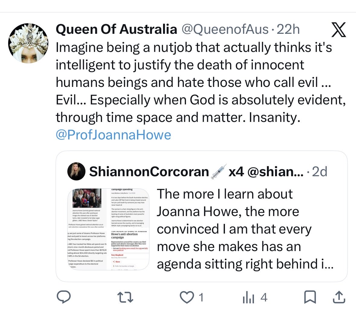 ShiannonC's tweet photo. According to the Queen of bullshyte here - I’m a nut job “who” thinks it’s intelligent to justify the deaths of innocent human(s) beings and hate those who call evil.. evil.

Let’s unpack this anti-abortionist Joanna Howe fan girl rhetoric, shall we?

Joanna Howe might be an anti-abortionist crusader, but she is also the spreader of misinformation, disinformation, lies and has allegedly offered dangerous and harmful medical advice to people while inciting violence against others who disagree with her views. Howe is also funded by vested interests well enough to spend a motza to influence an election process online and has physically harassed MPs and election candidates. Howe has also tried to pass off newborn sugar gliders as aborted foetuses.

I’m pretty sure I’m not the one who is a “nut job”, “evil” or facilitating a lack of intelligence. By producing the facts rather than fiction I am demonstrating critical thinking skills that might have bypassed the Queen of propaganda here and protagonists-R-Us completely. 

On further unpacking I find the Queen of opportunistic ranting is not concerned about the deaths of human beings in any other circumstance - apart from the immediate and often imagined blasphemy.

What about the deaths of millions of innocent people worldwide after they are born - via wars, genocide, starvation, m*rder, domestic violence, accidents, illnesses and neglect? 

If we are going to be outraged by a half-truth regarding abortion, primarily to pack attack and use it for political leverage, let’s not forget the suffering and deaths of the many who are born into a world and a collective mindset that may not necessarily value ALL human life..

.. or you just become a mindless hypocrite.