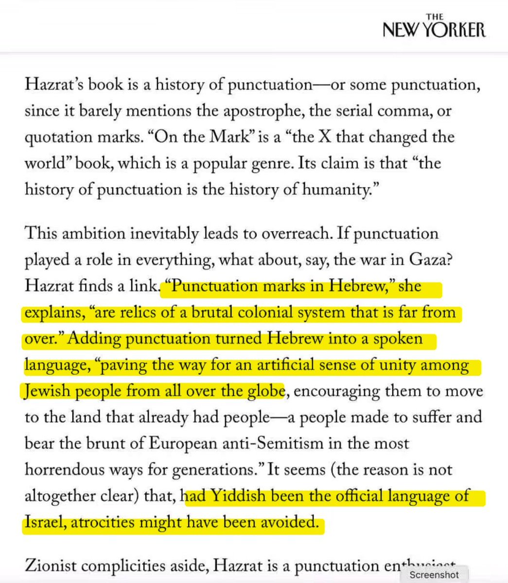 RabbiPoupko's tweet photo. Can someone please help me understand how this is different than the kind of obsessive hate the dominated Germany in the 1930s??

 I can see no difference whatsoever.

Last week the New Yorker ran an article titled "The Curious Power of Punctuation".

Louis Menand writes about Florence Hazrat's book On the Mark, on the history of punctuation.

Sounds simple, right? Think again.

"If punctuation played a role in everything, what about, say, the war in Gaza? Hazrat finds a link. "Punctuation marks in Hebrew," she explains, "are relics of a brutal colonial system that is far from over." Adding punctuation turned Hebrew into a spoken language, "paving the way for an artificial sense of unity among Jewish people from all over the globe, encouraging them to move to the land that already had people—a people made to suffer and bear the brunt of European anti-Semitism in the most horrendous ways for generations." It seems (the reason is not altogether clear) that, had Yiddish been the official language of Israel, atrocities might have been avoided."