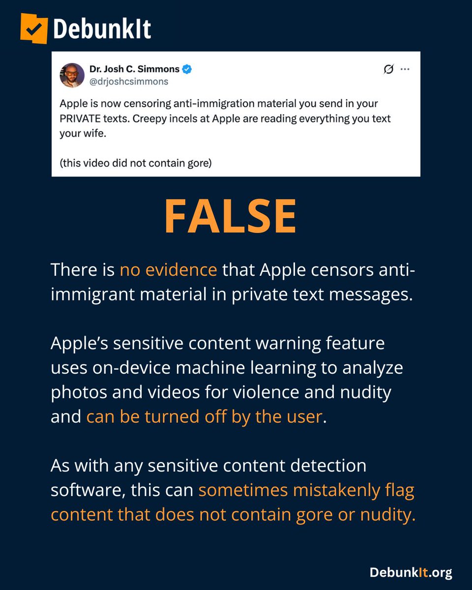 debunkit_org's tweet photo. FALSE

There is no evidence that Apple censors anti-immigrant material in private text messages.

Apple’s sensitive content warning feature uses on-device machine learning to analyze photos and videos for violence and nudity and can be turned off by the user.

As with any sensitive content detection software, this can sometimes mistakenly flag content that does not contain gore or nudity.

Read more: https://t.co/Tx4S9sShWp