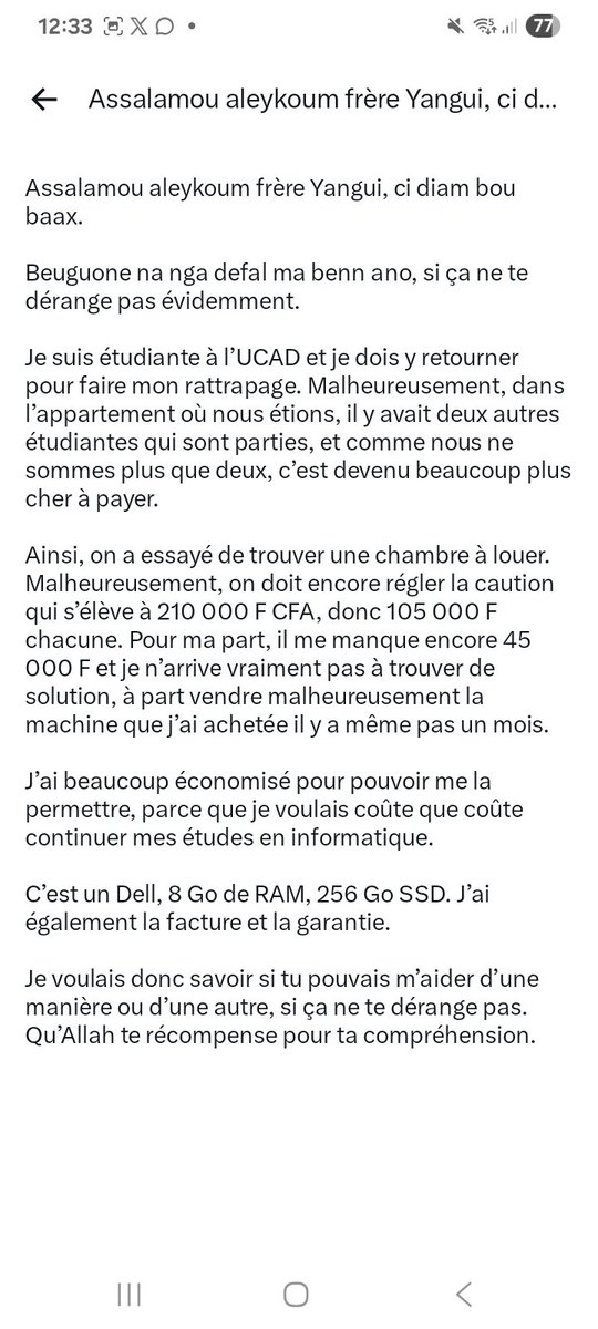 Assane_Fall_Off's tweet photo. 🚨Une étudiante solicite votre aide🚨

"Assalamou aleykoum frère Yangui, ci diam bou baax.

Beuguone na nga defal ma benn ano, si ça ne te dérange pas évidemment.

Je suis étudiante à l’UCAD et je dois y retourner pour faire mon rattrapage. Malheureusement, dans l’appartement où nous étions, il y avait deux autres étudiantes qui sont parties, et comme nous ne sommes plus que deux, c’est devenu beaucoup plus cher à payer.

Ainsi, on a essayé de trouver une chambre à louer. Malheureusement, on doit encore régler la caution qui s’élève à 210 000 F CFA, donc 105 000 F chacune. Pour ma part, il me manque encore 45 000 F et je n’arrive vraiment pas à trouver de solution, à part vendre malheureusement la machine que j’ai achetée il y a même pas un mois.

J’ai beaucoup économisé pour pouvoir me la permettre, parce que je voulais coûte que coûte continuer mes études en informatique.

C’est un Dell, 8 Go de RAM, 256 Go SSD. J’ai également la facture et la garantie.

Je voulais donc savoir si tu pouvais m’aider d’une manière ou d’une autre, si ça ne te dérange pas. Qu’Allah te récompense pour ta compréhension."