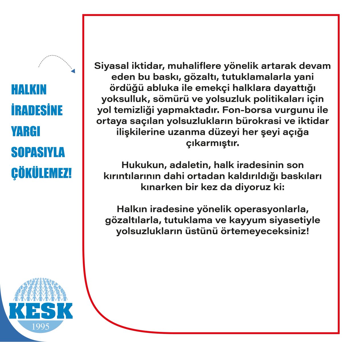 KESK1995's tweet photo. HALKIN İRADESİNE YARGI SOPASIYLA ÇÖKÜLEMEZ!

Son iki günde sabah saatlerinde düzenlenen operasyonlarla; aralarında Mersin Büyükşehir, Yenişehir ve Mezitli ve İstanbul Eyüpsultan belediye başkanlarının da bulunduğutoplam 87 kişi gözaltına alınmıştır.
Gözaltına alınalar arasında bağlı sendikamız TÜM BEL-SEN üyeleri de bulunmaktadır.
Belediyelere yönelik saldırılar münferit operasyonlarla açıklanamayacak kadar ağır bir tablo oluşturmaktadır. 
Ayrıca mesele yalnızca gözaltına alınan kişiler değil,hukukun ne için var olduğu ve kimin iradesine hizmet edeceğidir.
Tekrar altını çiziyoruz.
Ortada bir suç iddiası varsa bağımsız ve tarafsız yargı tarafından soruşturulur. Ancak ülkemizde soruşturmanın kendisi, seçilmişlerin iradesini etkisizleştirmenin ve halkın sandıkta verdiği kararı boşa çıkarmanın aracına dönüştürülmektedir.  
Oysa hukuk, iktidarın elindeki bir sopa; yargı siyasi hesaplaşmanın aracı haline getirilmektedir. Hukukun gerçek anlamı, gücün karşısında yurttaşın hakkını ve toplumun iradesini güvence altına almaktır.
Hukuk adaletten koparıldığında, geriye yalnızca güç kalır. Yargı bağımsızlığını yitirdiğinde, adalet duygusu yara alır. Seçimle ortaya çıkan halk iradesi yok sayıldığında ise demokrasi rafa kalkmış olur.
Siyasal iktidar, muhaliflere yönelik artarak devam eden bu baskı, gözaltı, tutuklamalarla yani ördüğü abluka ile emekçi halklara dayattığı yoksulluk, sömürü ve yolsuzluk politikalarıiçin yol temizliği yapmaktadır. Fon-borsa vurgunu ile ortaya saçılan yolsuzlukların bürokrasi ve iktidar ilişkilerine uzanma düzeyi her şeyi açığa çıkarmıştır
Hukukun, adaletin, halk iradesinin son kırıntılarının dahi ortadan kaldırıldığı baskıları kınarken bir kez da diyoruz ki: 
Halkın iradesine yönelik operasyonlarla, gözaltılarla, tutuklama ve kayyum siyasetiyle yolsuzlukların üstünüörtemeyeceksiniz!
Gözaltılarla, kayyumlarla, baskılarla toplumu susturamazsınız!
Halkların iradesi kazanacak, demokrasi kazanacak, barış kazanacak, adalet kazanacak!
Gözaltılar derhal serbest bırakılsın!
Yürütme Kurulu