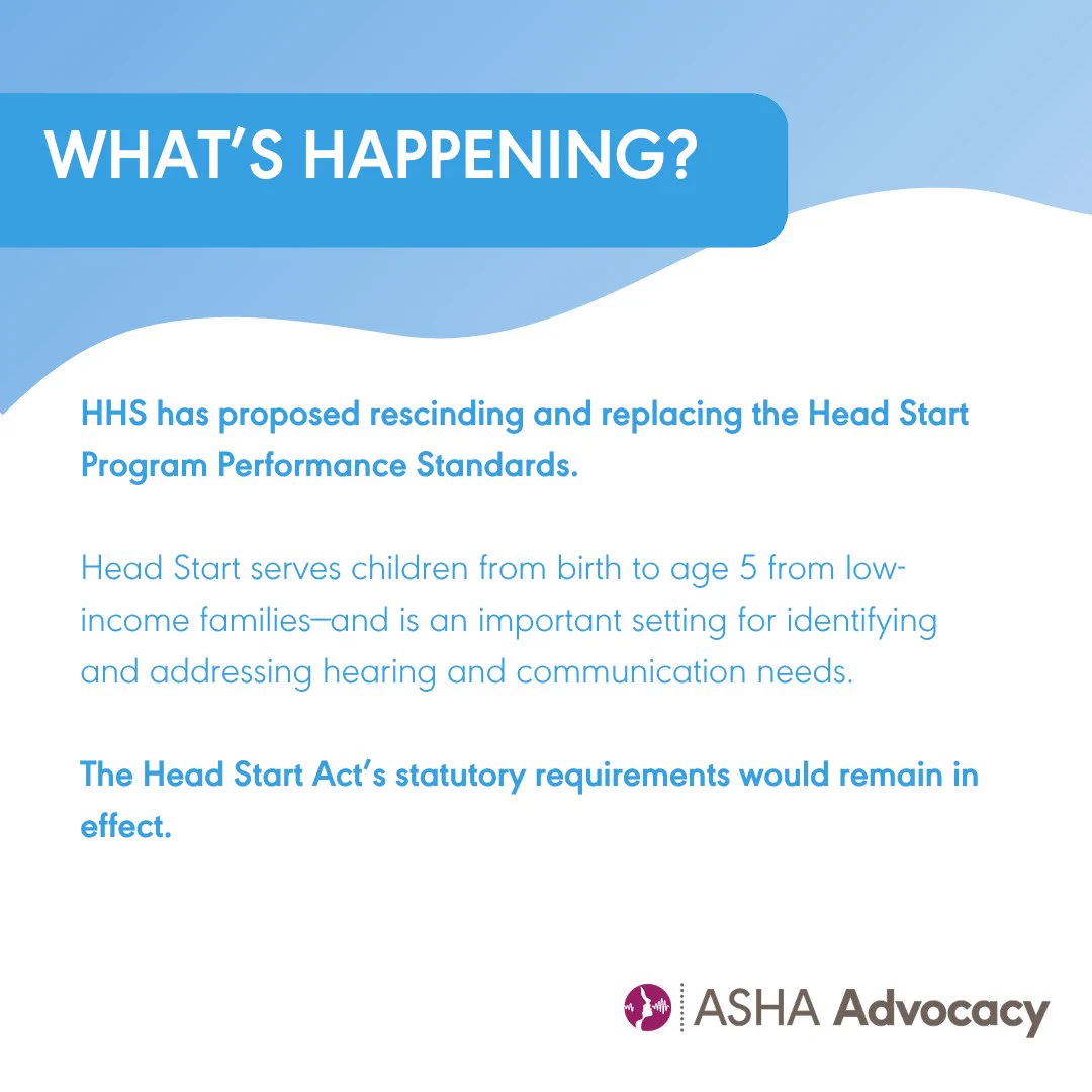 What's happening? HHS has proposed rescinding and replacing the Head Start Program Performance Standards. Head Start serves children from birth to age five from low income families and is an important setting for identifying and addressing hearing and communication needs. The Head Start Act's statutory requirements would remain in effect. ASHA Advocacy.