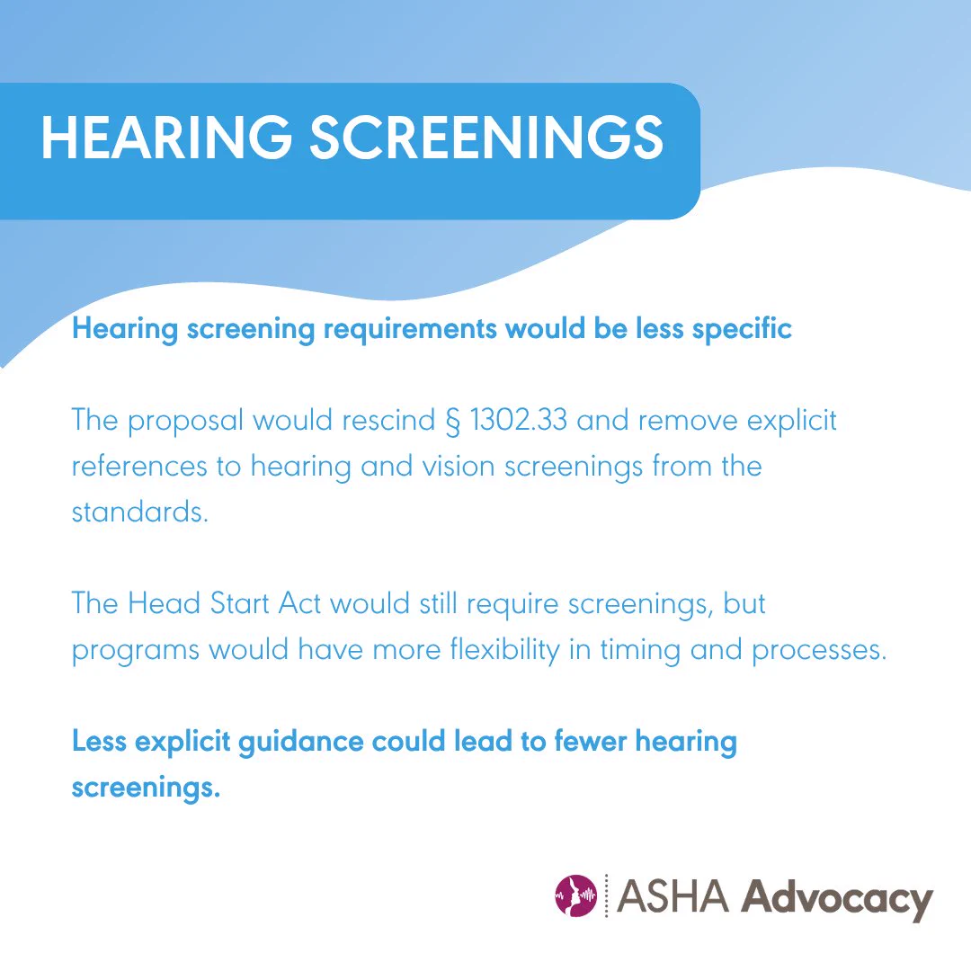Hearing screenings. Hearing screening requirements would be less specific. The proposal would rescind one three zero two point three three and remove explicit references to hearing and vision screenings from the standards. The Head Start Act would still require screenings but programs would have more flexibility in timing and processes. Less explicit guidance could lead to fewer hearing screenings. ASHA Advocacy.