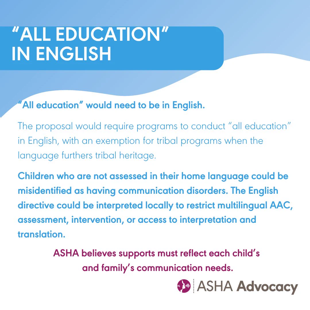 All education in English. All education would need to be in English. The proposal would require programs to conduct all education in English with an exemption for tribal programs when the language furthers tribal heritage. Children who are not assessed in their home language could be misidentified as having communication disorders. The English directive could be interpreted locally to restrict multilingual AAC assessment intervention or access to interpretation and translation. ASHA believes supports must reflect each child's and family's communication needs. ASHA Advocacy.