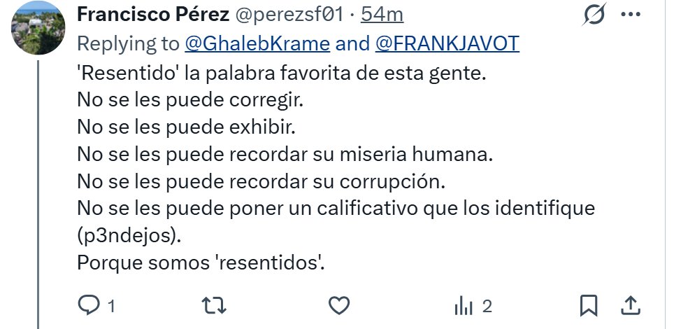 GhalebKrame's tweet photo. Me tomé el tiempo de contestarle, en mi breve recreo, a Francisco Pérez, por una razón: creo que "Paco" es uno de los pocos ejemplares genuinos de la 4T. No parece un bot, ni un operador, ni alguien defendiendo un interés particular. Parece, sencillamente, un convencido auténtico de la 4T y ¡con buena  ortografía!. Y precisamente por eso vale la pena contestarle.

La respuesta: 
¿Qué credenciales tiene usted, Paco Pérez, con foto de perfil de Tangamandapio, para corregirme? ¿Qué superioridad moral tiene usted y quién se la confirió?

¿Exhibirme de qué? ¿De decir que son el aborto fallido de un proyecto político a la deriva? ¿De señalar su ceguera e indoctrinación? ¿De exhibirlos como pepenadores oportunistas del populismo?

"No se les puede recordar su miseria humana."

¿Cuál miseria humana, precisamente, se refiere usted, célebre Don Paco Pérez?

¿La miseria humana de reclasificar homicidios como desapariciones voluntarias y burlarse de las madres buscadoras?

¿La miseria humana de predicar "primero los pobres" mientras los hijos de su mesías, sus amigos, sus amantes y sus círculos sociales y políticos viven en la riqueza absoluta?

¿La miseria humana de convertir el "no robar, no traicionar y no mentir" exactamente en lo contrario?

Dice el H. representante del "pueblo sabio", Paquitito Pérez: "No se les puede recordar su corrupción".

La peor corrupción, cuantitativa y cualitativamente, es la que ha producido la 4T. Y no, la corrupción no nació en 2018. Todos los gobiernos anteriores tuvieron sus propios escándalos y redes de corrupción.

La diferencia está en la escala y, sobre todo, en la manera en que la corrupción terminó entrelazándose con las instituciones y con el ejercicio del poder.

Corrompió la soberanía para proteger al narco, prefiere proteger a Rocha antes que a sus propios ciudadanos y corrompió las instituciones para impartir una justicia parcial y selectiva.

¿Y todavía quieren que nadie lo señale?

Y tiene razón en algo, Don Paquito Pérez: no son solo resentidos. Son un desecho social que tendrá que pasar por procesos de reingeniería, decantación institucional y educativa, para filtrar su toxicidad y mediocridad. Son, afortunadamente, un virus ideológico a punto de ceder.

Son todo eso y más. Son todo lo peor, decadente y perverso de este país. Son el producto defectuoso de un experimento político concebido en una mente megalomana, desorientada, perversa y trastornada. Son eso y más.

------------------
Fuentes y datos (no ad hominem): 

🟠 Índice de Percepción de la Corrupción - 2018: México obtuvo 28/100 en el CPI de Transparencia Internacional.

🔴 Índice de Percepción de la Corrupción - 2024: México obtuvo 26/100, una caída de 2 puntos respecto de 2018. Transparencia Internacional señala que 26 fue la puntuación más baja obtenida por México en la historia del índice.

📉 Posición internacional - 2024: México ocupó el lugar 140 de 180 países y territorios en el CPI 2024.

💰 Segalmex: La Secretaría de Hacienda informó en junio de 2023 que las investigaciones penales relacionadas con Segalmex involucraban, hasta ese momento, 4,900 millones de pesos en montos denunciados. Entre los expedientes estaban investigaciones por desvío de recursos públicos e inversiones bursátiles de alto riesgo por 800 millones de pesos.

📋 Segalmex - ASF: La Auditoría Superior de la Federación ha documentado irregularidades específicas en Segalmex. En una auditoría de la Cuenta Pública 2023, la ASF determinó un probable daño o perjuicio a la Hacienda Pública Federal por 17.76 millones de pesos en una de las observaciones y promovió responsabilidades administrativas sancionatorias por diversas irregularidades.

⚖️ Segalmex - denuncias penales: En febrero de 2023, el Auditor Superior informó que la ASF había presentado 12 denuncias penales relacionadas con Segalmex, correspondientes a operaciones de las cuentas públicas 2019 y 2020.

💵 Segalmex - observaciones: En 2023, la Secretaría de la Función Pública informó que había recibido información para solventar 2,000 millones de pesos de los 6,000 millones observados correspondientes a 2019 y 2020. La propia SFP aclaró que las cantidades observadas no podían considerarse automáticamente daño patrimonial mientras no concluyeran los procesos de aclaración.

💸 Odebrecht: La FGR documentó que Odebrecht y Braskem reconocieron ante autoridades estadounidenses haber pagado 6 millones de dólares a funcionarios de alto nivel de una empresa propiedad del Estado mexicano para obtener contratos. Los hechos estaban relacionados con el periodo en que Emilio Lozoya era director general de Pemex.

🏦 Odebrecht - mecanismos utilizados: La FGR señaló que los pagos de sobornos relacionados con México utilizaron empresas offshore y bancos privados en paraísos fiscales para favorecer la adjudicación de contratos de obra pública.

📂 Odebrecht - investigación: La propia FGR señaló en 2019 que el expediente mexicano se había iniciado en 2017 y describió acuerdos mediante los cuales México se comprometió inicialmente a no ejercer acciones civiles, administrativas o penales contra funcionarios de Odebrecht, acuerdos que fueron ratificados en tres ocasiones durante 2017.

🚨 Rubén Rocha Moya: En mayo de 2026, Rocha solicitó licencia temporal para separarse de la gubernatura de Sinaloa mientras continuaban investigaciones iniciadas por la FGR.

🔎 Investigación relacionada con Rocha: En agosto de 2026, la Secretaría de Gobernación confirmó que la FGR mantenía abiertas carpetas de investigación relacionadas con 10 personas señaladas por el Departamento de Justicia de Estados Unidos, entre ellas Rubén Rocha Moya. La misma dependencia señaló que SRE había solicitado a EE.UU. las pruebas correspondientes a los señalamientos.

🏛️ Rocha y regreso al cargo: En agosto de 2026, Segob informó oficialmente que Rocha había decidido reincorporarse a sus funciones como gobernador y que la decisión era de carácter personal, mientras las investigaciones permanecían abiertas.

👩‍🍼 Madres buscadoras: Desde 2019, más de 25,000 madres habían iniciado la búsqueda de hijos desaparecidos, de acuerdo con información proporcionada por fiscalías estatales a El Universal.

🪦 Personas desaparecidas: Investigaciones recientes sitúan en alrededor de 132,000 personas el número acumulado de desaparecidos en México.

⚠️ Violencia contra buscadoras: Al menos 27 mujeres buscadoras habían sido asesinadas en México, según un recuento publicado por El País en 2026.

🔍 Desapariciones: Los colectivos de familiares, particularmente madres buscadoras, han asumido directamente labores de localización, búsqueda en campo, identificación de restos y seguimiento de investigaciones ante la desaparición de sus familiares.

🗣️ "No mentir, no robar, no traicionar": AMLO convirtió "no mentir, no robar y no traicionar al pueblo" en uno de los principales principios discursivos de la Cuarta Transformación y lo presentó reiteradamente como eje de su gobierno.

💥 Contraste con Segalmex: El gobierno que hizo de esos tres principios una bandera anticorrupción terminó enfrentando el caso Segalmex, con miles de millones de pesos observados, denuncias penales y recursos todavía sujetos a aclaración.

⚔️ Contraste con Morena: Durante el periodo de la 4T se han producido múltiples rupturas, expulsiones, acusaciones cruzadas y conflictos públicos entre integrantes de Morena, incluidos gobernadores, legisladores, dirigentes y antiguos aliados políticos.

🏛️ Instituciones: Durante el periodo 2018-2024 se produjeron reformas y decisiones que modificaron o redujeron estructuras institucionales relacionadas con transparencia, fiscalización, regulación y control del poder público.

📊 📉 Índice de Percepción de la Corrupción de Transparencia Internacional: México pasó de 28/100 en 2018 a 26/100 en 2024 en la percepción de corrupción del sector público. Los 26 puntos de 2024 son la puntuación más baja registrada de México en toda la historia. Su posición pasó del lugar 138 de 180 países en 2018 al 140 de 180 en 2024.

🔥 Huachicol fiscal - la gran trama: FinCEN, la Red de Control de Delitos Financieros del Departamento del Tesoro de EE.UU., reportó en 2026 más de 7,000 millones de dólares en actividad sospechosa relacionada con esquemas de contrabando de combustible hacia México durante un periodo de un año.

💰 Huachicol fiscal - ganancias criminales: Una investigación sobre la red de los hermanos Farías Laguna documentó 69 envíos de combustible y al menos 564 millones de litros introducidos ilegalmente a México. La estimación publicada fue de al menos 150 millones de dólares de beneficio para esa red.

🚢 Huachicol fiscal - red 2023-2025: La investigación de la FGR documentó redes que involucraban empresas, operadores logísticos, agentes aduanales y servidores públicos, además de aseguramientos de millones de litros de combustible y decenas de ferrotanques.

🛢️ Huachicol fiscal - caso Altamira: La FGR informó del aseguramiento de aproximadamente 15 millones de litros de hidrocarburos, 129 ferrotanques, tractocamiones y autotanques, además de órdenes de aprehensión contra presuntos integrantes de la organización.

💵 Huachicol fiscal - financiamiento político: Un reporte de FinCEN difundido en 2026 señaló que las ganancias del contrabando de combustible eran utilizadas por organizaciones criminales para financiar campañas políticas en México, además de ampliar redes de corrupción.

⚠️ CJNG y Cártel de Sinaloa: Reportes sobre la alerta de FinCEN señalaron que CJNG y el Cártel de Sinaloa aparecen vinculados a esquemas de huachicol fiscal y al movimiento de recursos derivados de estas operaciones.

🏦 Lavado de dinero: FinCEN identificó el uso de instituciones financieras estadounidenses para mover recursos vinculados al contrabando de combustible entre México y Estados Unidos. En el periodo analizado se identificaron más de 7,000 millones de dólares en actividad sospechosa.

📊 Escala: Los 7,000 millones de dólares de actividad sospechosa reportados por FinCEN equivalen aproximadamente a 120,000 millones de pesos, tomando un tipo de cambio redondo de 17 pesos por dólar.