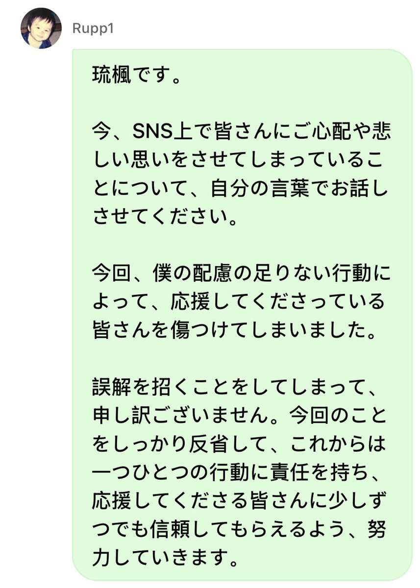 rukaism_'s tweet photo. #fromrukadm #琉楓 #RUKA 

This is Ruka.

Right now, I would like to speak in my own words about the fact that I have caused everyone concern and made you feel sad through social media.

This time, because of my thoughtless actions, I have hurt everyone who has been supporting me.

I sincerely apologize for doing something that caused misunderstanding.

I will seriously reflect on what happened this time. From now on, I will take responsibility for each and every one of my actions and continue to make an effort so that, little by little, I can earn the trust of everyone who supports me.