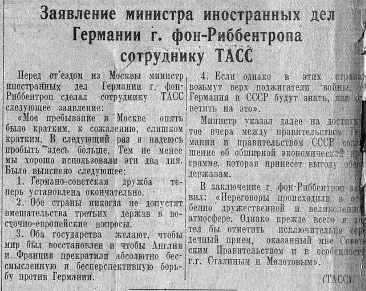VictorKvert2008's tweet photo. Перед отъездом из Москвы министр иностранных дел Германии г. фон-Риббентроп сделал сотруднику ТАСС следующее заявление:

«Мое пребывание в Москве опять было кратким, к сожалению, слишком кратким. В следующий раз я надеюсь пробыть здесь больше. Тем не менее мы хорошо использовали эти два дня. Было выяснено следующее:

1. Германо-советская дружба теперь установлена окончательно.

2. Обе страны никогда не допустят вмешательства третьих держав в восточно-европейские вопросы.

3. Оба государства желают, чтобы мир был восстановлен и чтобы Англия и Франция прекратили абсолютно бессмысленную и бесперспективную борьбу против Германии.

4. Если однако в этих странах возьмут верх поджигатели войны, то Германия и СССР будут знать, как ответить на это».

Министр указал далее на достигнутое вчера между правительством Германии и правительством СССР соглашение об обширной экономической программе, которая принесет выгоду обеим державам.

В заключение г. фон-Риббентроп заявил: «Переговоры происходили в особенно дружественной и великолепной атмосфере. Однако прежде всего я хотел бы отметить исключительно сердечный прием, оказанный мне Советским Правительством и в особенности г.г. Сталиным и Молотовым».

(ТАСС)

30.09.1939 г.
