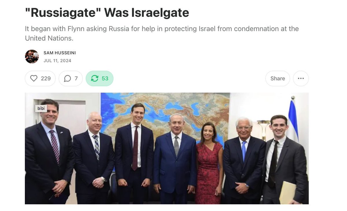 samhusseini's tweet photo. Kushner has basically been an Israeli apparatchik from day one. 

He was key in getting "Russiagate" going -- and key to understanding how it was actually Israelgate, something the Democrats worked mightily to obscure.  

From my piece "Russiagate" Was Israelgate from 2024: 

After Trump won the 2016 election, the Obama administration finally, after years of stalling, allowed a UN Security Council resolution condemning Israel’s building of colonial settlements, which violates the Fourth Geneva Convention.

Prime Minister Benjamin Netanyahu of Israel asked the Trump transition team to lobby other countries to help Israel stop the resolution from passing. Netanyahu would sleep in Trump son-in-law Jared Kushner’s bed when he visited New York.

Kushner ordered Gen. Michael Flynn (who would become Trump’s national security advisor) to contact the Russian government.

On Dec. 22, 2016, Flynn contacted then-Russian Ambassador Sergey Kislyak, asking the Russians to delay the vote until Trump got into office and could then veto it.

The Russians didn’t do what Kushner wanted. On Dec. 23, the United Nations Security Council passes resolution 2334 condemning Israeli settlement building with the United States abstaining.

On Dec. 28, 2016, outgoing President Barack Obama imposed sanctions on Russia, ostensibly because of alleged Russian interference in the 2016 US presidential election. Kislyak then contacted Flynn about getting the sanctions reversed.

That is the origin of “Russiagate” which dominated US political discourse for years.

It was Flynn contacting the Russians to do a favor — for Israel....