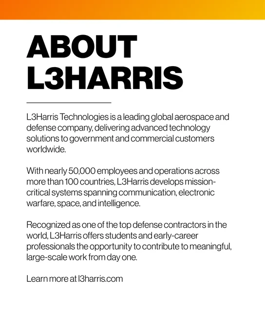 ABOUT
L3Harris
L3Harris Technologies is a leading global aerospace and defense company, delivering advanced technology solutions to government and commercial customers worldwide.
With nearly 50,000 employees and operations across more than 100 countries, L3Harris develops mission-critical systems spanning communication, electronic warfare, space, and intelligence.
Recognized as one of the top defense contractors in the world, L3Harris offers students and early-career professionals the opportunity to contribute to meaningful, large-scale work from day one.
Learn more at l3harris.com
