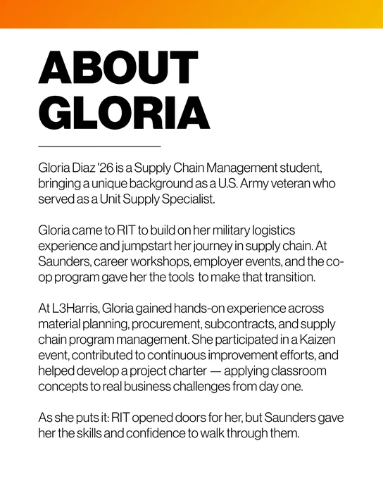 ABOUT
GLORIA
Gloria Diaz '26 is a Supply Chain Management student, bringing a unique background as a U.S. Army veteran who served as a Unit Supply Specialist.
Gloria came to RIT to build on her military logistics experience and jumpstart her journey in supply chain. At Saunders, career workshops, employer events, and the co-op program gave her the tools to make that transition.
At L3Harris, Gloria gained hands-on experience across material planning, procurement, subcontracts, and supply chain program management. She participated in a Kaizen event, contributed to continuous improvement efforts, and helped develop a project charter β applying classroom concepts to real business challenges from day one.
As she puts it: RIT opened doors for her, but Saunders gave her the skills and confidence to walk through them.