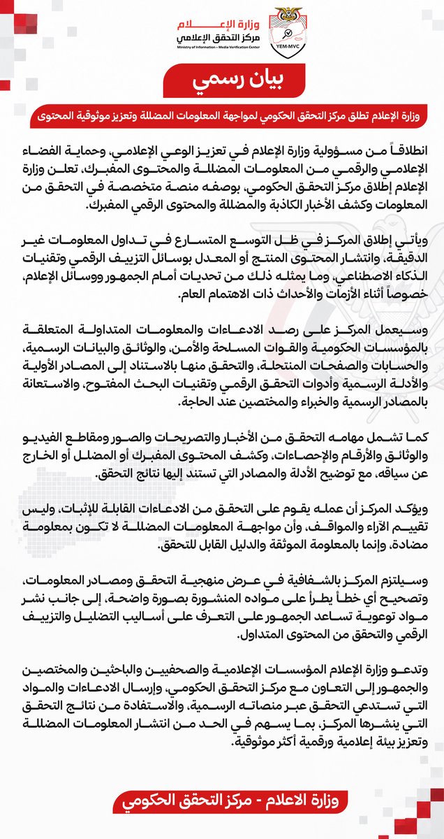 YEMediaEN's tweet photo. وزارة الإعلام تطلق مركز التحقق الحكومي لمواجهة المعلومات المضللة وتعزيز موثوقية المحتوى

انطلاقاً من مسؤولية وزارة الإعلام في تعزيز الوعي الإعلامي، وحماية الفضاء الإعلامي والرقمي من المعلومات المضللة والمحتوى المفبرك، تعلن وزارة الإعلام إطلاق مركز التحقق الحكومي، بوصفه منصة متخصصة في التحقق من المعلومات وكشف الأخبار الكاذبة والمضللة والمحتوى الرقمي المفبرك.

ويأتي إطلاق المركز في ظل التوسع المتسارع في تداول المعلومات غير الدقيقة، وانتشار المحتوى المنتج أو المعدل بوسائل التزييف الرقمي وتقنيات الذكاء الاصطناعي، وما يمثله ذلك من تحديات أمام الجمهور ووسائل الإعلام، خصوصاً أثناء الأزمات والأحداث ذات الاهتمام العام.

وسيعمل المركز على رصد الادعاءات والمعلومات المتداولة المتعلقة بالمؤسسات الحكومية والقوات المسلحة والأمن، والوثائق والبيانات الرسمية، والحسابات والصفحات المنتحلة، والتحقق منها بالاستناد إلى المصادر الأولية والأدلة الرسمية وأدوات التحقق الرقمي وتقنيات البحث المفتوح، والاستعانة بالمصادر الرسمية والخبراء والمختصين عند الحاجة.

كما تشمل مهامه التحقق من الأخبار والتصريحات والصور ومقاطع الفيديو والوثائق والأرقام والإحصاءات، وكشف المحتوى المفبرك أو المضلل أو الخارج عن سياقه، مع توضيح الأدلة والمصادر التي تستند إليها نتائج التحقق.

ويؤكد المركز أن عمله يقوم على التحقق من الادعاءات القابلة للإثبات، وليس تقييم الآراء والمواقف، وأن مواجهة المعلومات المضللة لا تكون بمعلومة مضادة، وإنما بالمعلومة الموثقة والدليل القابل للتحقق.

وسيلتزم المركز بالشفافية في عرض منهجية التحقق ومصادر المعلومات، وتصحيح أي خطأ يطرأ على مواده المنشورة بصورة واضحة، إلى جانب نشر مواد توعوية تساعد الجمهور على التعرف على أساليب التضليل والتزييف الرقمي والتحقق من المحتوى المتداول.

وتدعو وزارة الإعلام المؤسسات الإعلامية والصحفيين والباحثين والمختصين والجمهور إلى التعاون مع مركز التحقق الحكومي، وإرسال الادعاءات والمواد التي تستدعي التحقق عبر منصاته الرسمية، والاستفادة من نتائج التحقق التي ينشرها المركز، بما يسهم في الحد من انتشار المعلومات المضللة وتعزيز بيئة إعلامية ورقمية أكثر موثوقية.

وزارة الإعلام - مركز التحقق الحكومي