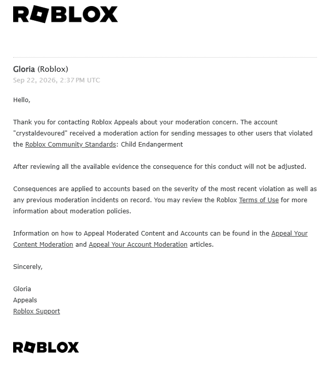 crystaldevoured's tweet photo. WHAT??? How can Roblox permanently ban an account without even showing the user what actually caused the moderation?

I was NEVER given the specific message, Chat ID, or any evidence showing what led to my ban. Appeals later told me it was for “Child Endangerment” involving messages to other users, but I still wasn’t shown what message they were referring to.

I replied to their response on my first appeal asking for clarification, but they never responded to my reply. Since I was left without an answer, I submitted another appeal to try to get the situation properly explained.

Now every new appeal is automatically dismissed because I “already appealed.”

It’s incredibly frustrating being stuck in a loop where I’m expected to defend myself without even being told what I’m supposed to address.

Plz help @Roblox @RobloxCreators @BOYMAMAG @nicktornow
