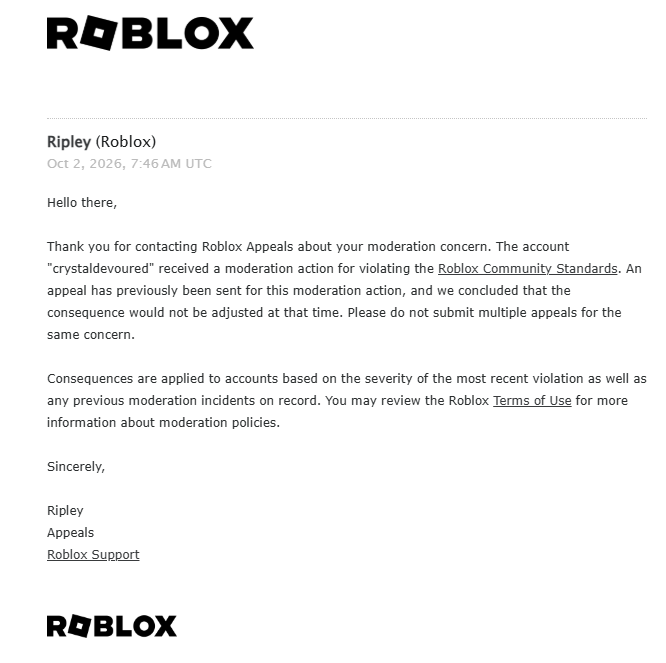 crystaldevoured's tweet photo. WHAT??? How can Roblox permanently ban an account without even showing the user what actually caused the moderation?

I was NEVER given the specific message, Chat ID, or any evidence showing what led to my ban. Appeals later told me it was for “Child Endangerment” involving messages to other users, but I still wasn’t shown what message they were referring to.

I replied to their response on my first appeal asking for clarification, but they never responded to my reply. Since I was left without an answer, I submitted another appeal to try to get the situation properly explained.

Now every new appeal is automatically dismissed because I “already appealed.”

It’s incredibly frustrating being stuck in a loop where I’m expected to defend myself without even being told what I’m supposed to address.

Plz help @Roblox @RobloxCreators @BOYMAMAG @nicktornow