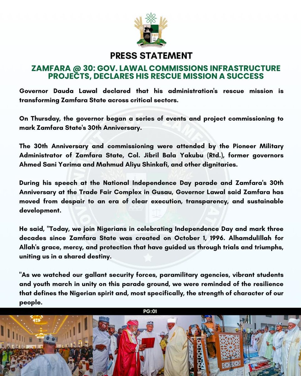 Saddiq_Mb's tweet photo. PRESS STATEMENT

ZAMFARA @ 30: GOV. LAWAL COMMISSIONS INFRASTRUCTURE PROJECTS, DECLARES HIS RESCUE MISSION A SUCCESS

Governor Dauda Lawal declared that his administration's rescue mission is transforming Zamfara State across critical sectors.

On Thursday, the governor began a series of events and project commissioning to mark Zamfara State's 30th Anniversary.

The 30th Anniversary and commissioning were attended by the Pioneer Military Administrator of Zamfara State, Col. Jibril Bala Yakubu (Rtd.), former governors Ahmed Sani Yarima and Mahmud Aliyu Shinkafi, and other dignitaries.

During his speech at the National Independence Day parade and Zamfara's 30th Anniversary at the Trade Fair Complex in Gusau, Governor Lawal said Zamfara has moved from despair to an era of clear execution, transparency, and sustainable development.

He said, "Today, we join Nigerians in celebrating Independence Day and mark three decades since Zamfara State was created on October 1, 1996. Alhamdulillah for Allah's grace, mercy, and protection that have guided us through trials and triumphs, uniting us in a shared destiny.

"As we watched our gallant security forces, paramilitary agencies, vibrant students and youth march in unity on this parade ground, we were reminded of the resilience that defines the Nigerian spirit and, most specifically, the strength of character of our people.

"We must reflect intentionally on the profound sacrifices of our founding fathers, who fought tirelessly to break the chains of colonial rule and give birth to a free, sovereign nation. We owe them an eternal debt of gratitude for protecting this country's unity, peace, and territorial integrity.

"As we look forward to the next decade, we must understand that true independence demands collective responsibility. Government alone can't do this. I call on traditional rulers, religious scholars, civil servants, traders, and our resilient youth to unite. We must set aside divisions—ethnic, political, sectarian—and protect the peace we fought for."

On Friday, Governor Lawal commissioned phase III of the renovated and modernised J.B. Yakubu Secretariat in Gusau as part of his effort to rebuild government institutions and create a modern, efficient, technology-enabled, results-oriented Public Service for Zamfara State.

The J.B. Yakubu Secretariat houses critical Ministries, Departments, and Agencies whose responsibilities span virtually every aspect of governance and service delivery.

Governor Lawal said modernising the Secretariat will deepen coordination among MDAs, strengthen communication, promote institutional synergy, and support faster, more effective implementation of government decisions.

"Today's occasion is significant as we welcome His Excellency, Col. Jibril Bala Yakubu (Rtd.), Zamfara's pioneer Military Administrator, after whom this Secretariat is named. As Zamfara marks thirty years since its creation, it's fitting that a leader from our foundation is here to witness this milestone."

Earlier, the pioneer Military Administrator of Zamfara State, Col. Jibril Bala Yakubu (Rtd.), lauded Governor Lawal's giant strides, particularly in infrastructure, education, and health.

On the same Friday, His Eminence, the Sultan of Sokoto, Alhaji Muhammadu Sa'ad Abubakar III, CFR, mni, commissioned the reconstructed and remodelled Jumu'at Mosque (Yardole) and its attached shopping complex.

The mosque, named after Malam Sambo Dan Ashafa, a renowned Islamic scholar and companion of the great (MUJADDADI) and leader of the 1st Sokoto Jihad, Sheikh Uthman Ibn Fodiyo, will also serve as an Islamic and research learning centre.

SULAIMAN BALA IDRIS
Spokesperson for the Zamfara Governor
October 02, 2026