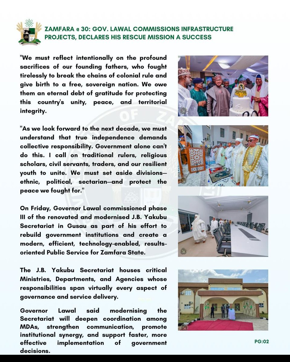 Saddiq_Mb's tweet photo. PRESS STATEMENT

ZAMFARA @ 30: GOV. LAWAL COMMISSIONS INFRASTRUCTURE PROJECTS, DECLARES HIS RESCUE MISSION A SUCCESS

Governor Dauda Lawal declared that his administration's rescue mission is transforming Zamfara State across critical sectors.

On Thursday, the governor began a series of events and project commissioning to mark Zamfara State's 30th Anniversary.

The 30th Anniversary and commissioning were attended by the Pioneer Military Administrator of Zamfara State, Col. Jibril Bala Yakubu (Rtd.), former governors Ahmed Sani Yarima and Mahmud Aliyu Shinkafi, and other dignitaries.

During his speech at the National Independence Day parade and Zamfara's 30th Anniversary at the Trade Fair Complex in Gusau, Governor Lawal said Zamfara has moved from despair to an era of clear execution, transparency, and sustainable development.

He said, "Today, we join Nigerians in celebrating Independence Day and mark three decades since Zamfara State was created on October 1, 1996. Alhamdulillah for Allah's grace, mercy, and protection that have guided us through trials and triumphs, uniting us in a shared destiny.

"As we watched our gallant security forces, paramilitary agencies, vibrant students and youth march in unity on this parade ground, we were reminded of the resilience that defines the Nigerian spirit and, most specifically, the strength of character of our people.

"We must reflect intentionally on the profound sacrifices of our founding fathers, who fought tirelessly to break the chains of colonial rule and give birth to a free, sovereign nation. We owe them an eternal debt of gratitude for protecting this country's unity, peace, and territorial integrity.

"As we look forward to the next decade, we must understand that true independence demands collective responsibility. Government alone can't do this. I call on traditional rulers, religious scholars, civil servants, traders, and our resilient youth to unite. We must set aside divisions—ethnic, political, sectarian—and protect the peace we fought for."

On Friday, Governor Lawal commissioned phase III of the renovated and modernised J.B. Yakubu Secretariat in Gusau as part of his effort to rebuild government institutions and create a modern, efficient, technology-enabled, results-oriented Public Service for Zamfara State.

The J.B. Yakubu Secretariat houses critical Ministries, Departments, and Agencies whose responsibilities span virtually every aspect of governance and service delivery.

Governor Lawal said modernising the Secretariat will deepen coordination among MDAs, strengthen communication, promote institutional synergy, and support faster, more effective implementation of government decisions.

"Today's occasion is significant as we welcome His Excellency, Col. Jibril Bala Yakubu (Rtd.), Zamfara's pioneer Military Administrator, after whom this Secretariat is named. As Zamfara marks thirty years since its creation, it's fitting that a leader from our foundation is here to witness this milestone."

Earlier, the pioneer Military Administrator of Zamfara State, Col. Jibril Bala Yakubu (Rtd.), lauded Governor Lawal's giant strides, particularly in infrastructure, education, and health.

On the same Friday, His Eminence, the Sultan of Sokoto, Alhaji Muhammadu Sa'ad Abubakar III, CFR, mni, commissioned the reconstructed and remodelled Jumu'at Mosque (Yardole) and its attached shopping complex.

The mosque, named after Malam Sambo Dan Ashafa, a renowned Islamic scholar and companion of the great (MUJADDADI) and leader of the 1st Sokoto Jihad, Sheikh Uthman Ibn Fodiyo, will also serve as an Islamic and research learning centre.

SULAIMAN BALA IDRIS
Spokesperson for the Zamfara Governor
October 02, 2026
