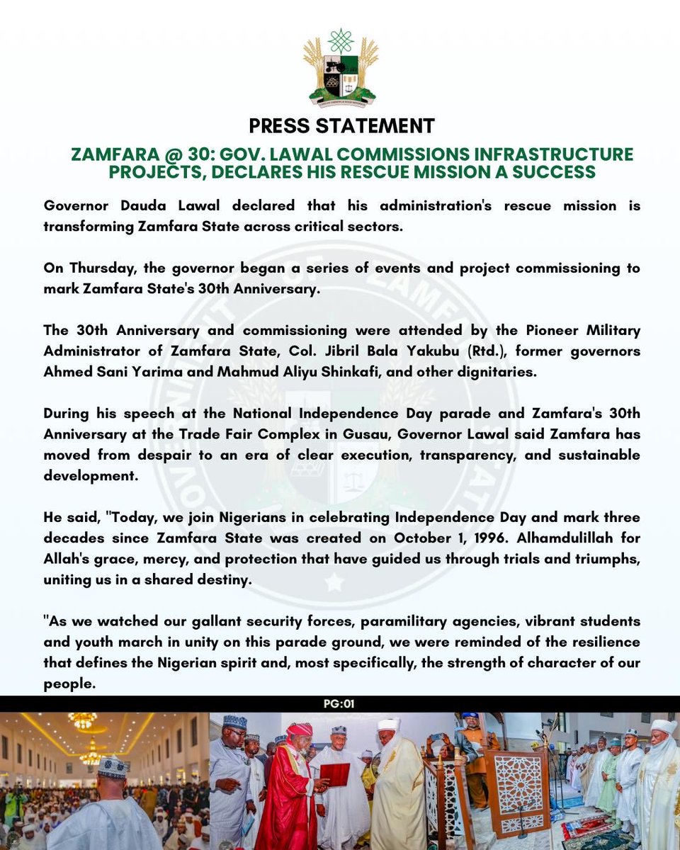 khalifa_karayee's tweet photo. PRESS STATEMENT

ZAMFARA @ 30: GOV. LAWAL COMMISSIONS INFRASTRUCTURE PROJECTS, DECLARES HIS RESCUE MISSION A SUCCESS

Governor Dauda Lawal declared that his administration's rescue mission is transforming Zamfara State across critical sectors.

On Thursday, the governor began a series of events and project commissioning to mark Zamfara State's 30th Anniversary.

The 30th Anniversary and commissioning were attended by the Pioneer Military Administrator of Zamfara State, Col. Jibril Bala Yakubu (Rtd.), former governors Ahmed Sani Yarima and Mahmud Aliyu Shinkafi, and other dignitaries.

During his speech at the National Independence Day parade and Zamfara's 30th Anniversary at the Trade Fair Complex in Gusau, Governor Lawal said Zamfara has moved from despair to an era of clear execution, transparency, and sustainable development.

He said, "Today, we join Nigerians in celebrating Independence Day and mark three decades since Zamfara State was created on October 1, 1996. Alhamdulillah for Allah's grace, mercy, and protection that have guided us through trials and triumphs, uniting us in a shared destiny.

"As we watched our gallant security forces, paramilitary agencies, vibrant students and youth march in unity on this parade ground, we were reminded of the resilience that defines the Nigerian spirit and, most specifically, the strength of character of our people.

"We must reflect intentionally on the profound sacrifices of our founding fathers, who fought tirelessly to break the chains of colonial rule and give birth to a free, sovereign nation. We owe them an eternal debt of gratitude for protecting this country's unity, peace, and territorial integrity.

"As we look forward to the next decade, we must understand that true independence demands collective responsibility. Government alone can't do this. I call on traditional rulers, religious scholars, civil servants, traders, and our resilient youth to unite. We must set aside divisions—ethnic, political, sectarian—and protect the peace we fought for."

On Friday, Governor Lawal commissioned phase III of the renovated and modernised J.B. Yakubu Secretariat in Gusau as part of his effort to rebuild government institutions and create a modern, efficient, technology-enabled, results-oriented Public Service for Zamfara State.

The J.B. Yakubu Secretariat houses critical Ministries, Departments, and Agencies whose responsibilities span virtually every aspect of governance and service delivery.

Governor Lawal said modernising the Secretariat will deepen coordination among MDAs, strengthen communication, promote institutional synergy, and support faster, more effective implementation of government decisions.

"Today's occasion is significant as we welcome His Excellency, Col. Jibril Bala Yakubu (Rtd.), Zamfara's pioneer Military Administrator, after whom this Secretariat is named. As Zamfara marks thirty years since its creation, it's fitting that a leader from our foundation is here to witness this milestone."

Earlier, the pioneer Military Administrator of Zamfara State, Col. Jibril Bala Yakubu (Rtd.), lauded Governor Lawal's giant strides, particularly in infrastructure, education, and health.

On the same Friday, His Eminence, the Sultan of Sokoto, Alhaji Muhammadu Sa'ad Abubakar III, CFR, mni, commissioned the reconstructed and remodelled Jumu'at Mosque (Yardole) and its attached shopping complex.

The mosque, named after Malam Sambo Dan Ashafa, a renowned Islamic scholar and companion of the great (MUJADDADI) and leader of the 1st Sokoto Jihad, Sheikh Uthman Ibn Fodiyo, will also serve as an Islamic and research learning centre.

SULAIMAN BALA IDRIS
Spokesperson for the Zamfara Governor
October 02, 2026