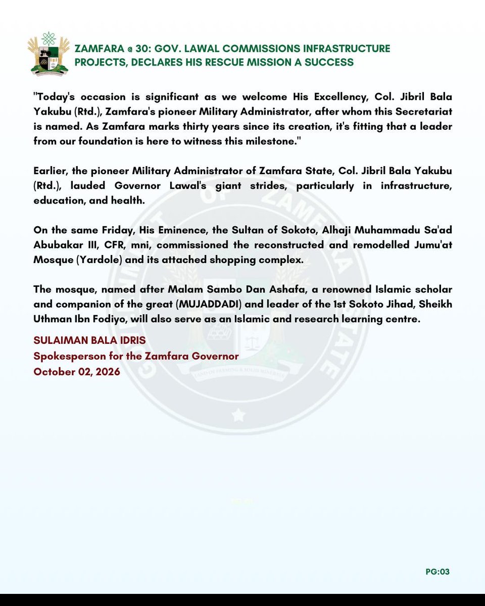 khalifa_karayee's tweet photo. PRESS STATEMENT

ZAMFARA @ 30: GOV. LAWAL COMMISSIONS INFRASTRUCTURE PROJECTS, DECLARES HIS RESCUE MISSION A SUCCESS

Governor Dauda Lawal declared that his administration's rescue mission is transforming Zamfara State across critical sectors.

On Thursday, the governor began a series of events and project commissioning to mark Zamfara State's 30th Anniversary.

The 30th Anniversary and commissioning were attended by the Pioneer Military Administrator of Zamfara State, Col. Jibril Bala Yakubu (Rtd.), former governors Ahmed Sani Yarima and Mahmud Aliyu Shinkafi, and other dignitaries.

During his speech at the National Independence Day parade and Zamfara's 30th Anniversary at the Trade Fair Complex in Gusau, Governor Lawal said Zamfara has moved from despair to an era of clear execution, transparency, and sustainable development.

He said, "Today, we join Nigerians in celebrating Independence Day and mark three decades since Zamfara State was created on October 1, 1996. Alhamdulillah for Allah's grace, mercy, and protection that have guided us through trials and triumphs, uniting us in a shared destiny.

"As we watched our gallant security forces, paramilitary agencies, vibrant students and youth march in unity on this parade ground, we were reminded of the resilience that defines the Nigerian spirit and, most specifically, the strength of character of our people.

"We must reflect intentionally on the profound sacrifices of our founding fathers, who fought tirelessly to break the chains of colonial rule and give birth to a free, sovereign nation. We owe them an eternal debt of gratitude for protecting this country's unity, peace, and territorial integrity.

"As we look forward to the next decade, we must understand that true independence demands collective responsibility. Government alone can't do this. I call on traditional rulers, religious scholars, civil servants, traders, and our resilient youth to unite. We must set aside divisions—ethnic, political, sectarian—and protect the peace we fought for."

On Friday, Governor Lawal commissioned phase III of the renovated and modernised J.B. Yakubu Secretariat in Gusau as part of his effort to rebuild government institutions and create a modern, efficient, technology-enabled, results-oriented Public Service for Zamfara State.

The J.B. Yakubu Secretariat houses critical Ministries, Departments, and Agencies whose responsibilities span virtually every aspect of governance and service delivery.

Governor Lawal said modernising the Secretariat will deepen coordination among MDAs, strengthen communication, promote institutional synergy, and support faster, more effective implementation of government decisions.

"Today's occasion is significant as we welcome His Excellency, Col. Jibril Bala Yakubu (Rtd.), Zamfara's pioneer Military Administrator, after whom this Secretariat is named. As Zamfara marks thirty years since its creation, it's fitting that a leader from our foundation is here to witness this milestone."

Earlier, the pioneer Military Administrator of Zamfara State, Col. Jibril Bala Yakubu (Rtd.), lauded Governor Lawal's giant strides, particularly in infrastructure, education, and health.

On the same Friday, His Eminence, the Sultan of Sokoto, Alhaji Muhammadu Sa'ad Abubakar III, CFR, mni, commissioned the reconstructed and remodelled Jumu'at Mosque (Yardole) and its attached shopping complex.

The mosque, named after Malam Sambo Dan Ashafa, a renowned Islamic scholar and companion of the great (MUJADDADI) and leader of the 1st Sokoto Jihad, Sheikh Uthman Ibn Fodiyo, will also serve as an Islamic and research learning centre.

SULAIMAN BALA IDRIS
Spokesperson for the Zamfara Governor
October 02, 2026