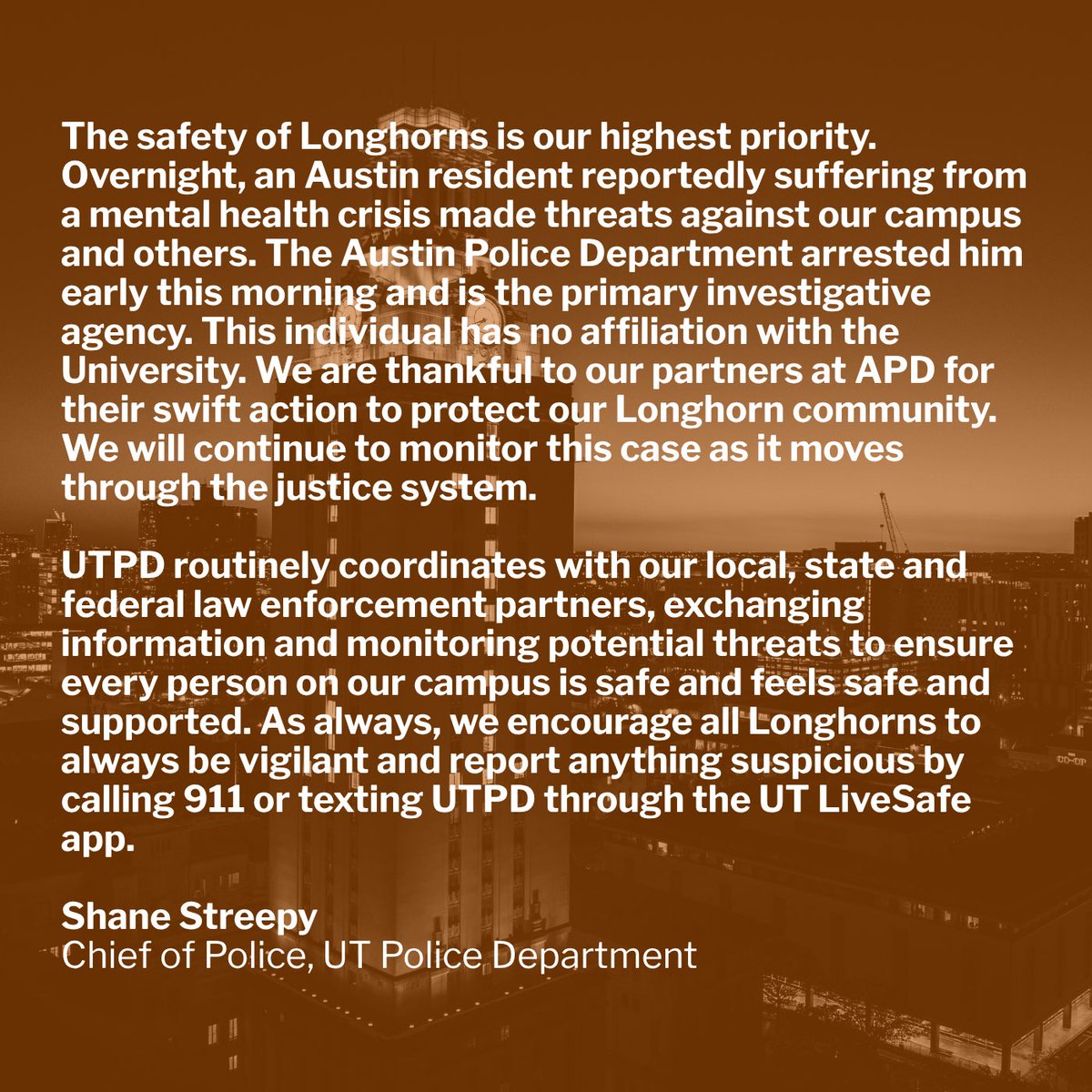 UTAustinPolice's tweet photo. The safety of Longhorns is our highest priority. Overnight, an Austin resident reportedly suffering from a mental health crisis made threats against our campus and others. The Austin Police Department arrested him early this morning and is the primary investigative agency. This individual has no affiliation with the University. We are thankful to our partners at APD for their swift action to protect our Longhorn community. We will continue to monitor this case as it moves through the justice system.

UTPD routinely coordinates with our local, state and federal law enforcement partners, exchanging information and monitoring potential threats to ensure every person on our campus is safe and feels safe and supported. As always, we encourage all Longhorns to always be vigilant and report anything suspicious by calling 911 or texting UTPD through the UT LiveSafe app.

Shane Streepy
Chief of Police, UT Police Department