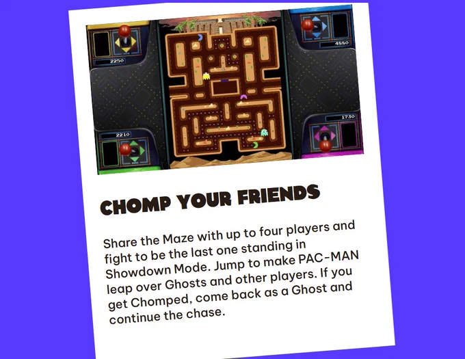 Chomp Your Friends
Share the Maze with up to four players and fight to be the last one standing in Showdown Mode. Jump to make PAC-MAN leap over Ghosts and other players. If you get Chomped, come back as a Ghost and continue the chase.