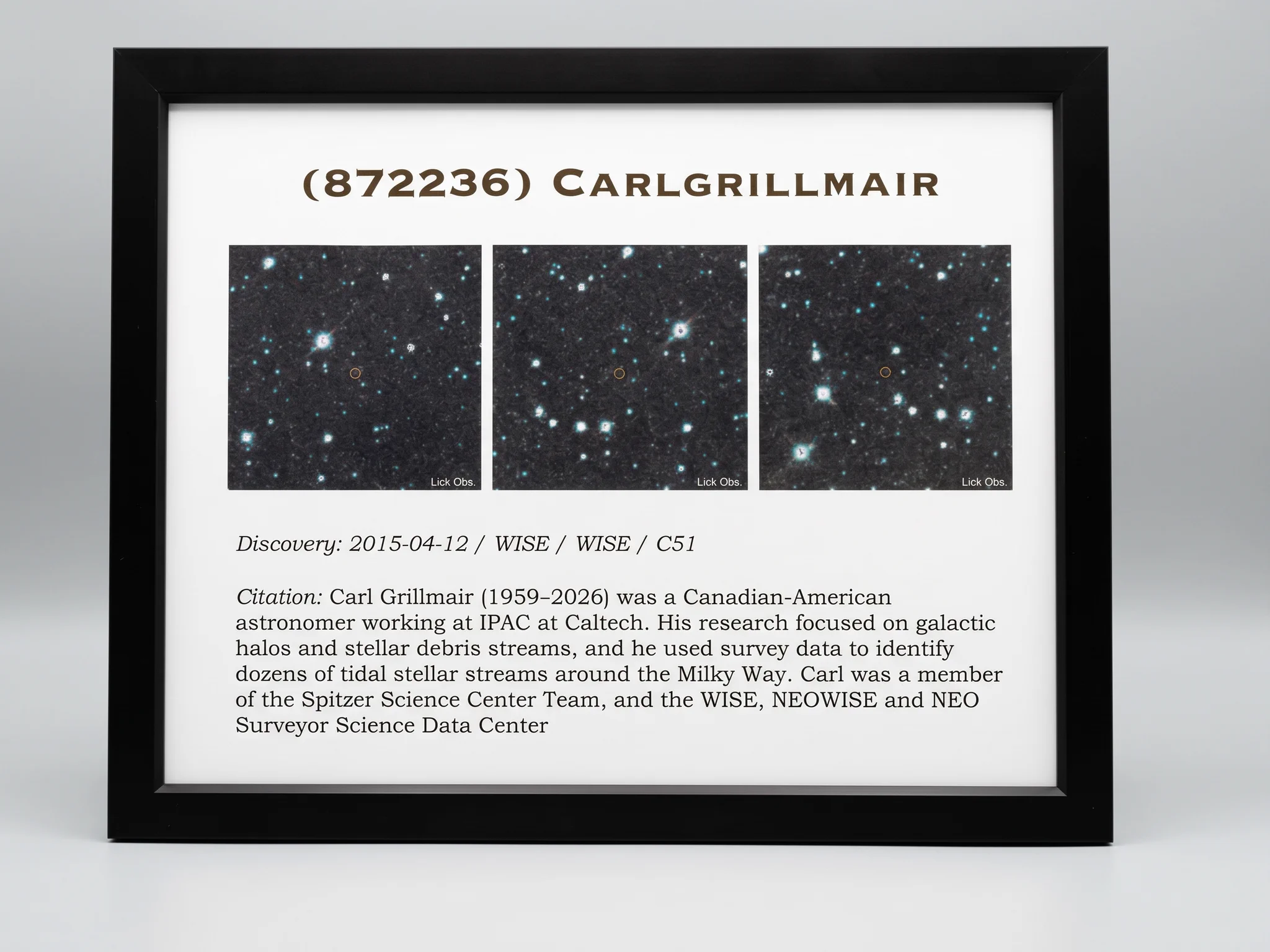 This image contains a plaque dedicated to an asteroid officially designated (872236) CARLGRILLMAIR. There are three color images of space, each containing a small red circle indicated the minor planet named after the IPAC researcher Carl Grillmair. The text on the plaque reads: Discovery: 2015-04-12 / WISE / WISE / C51
Citation: Carl Grillmair (1959-2026) was a Canadian-American astronomer working at IPAC at Caltech. His research focused on galactic halos and stellar debris streams, and he used survey data to identify dozens of tidal stellar streams around the Milky Way. Carl was a member of the Spitzer Science Center Team, and the WISE, NEOWISE, and NEO Surveyor Science Data Center. Image credit: Marcy Harbut (Caltech/IPAC)