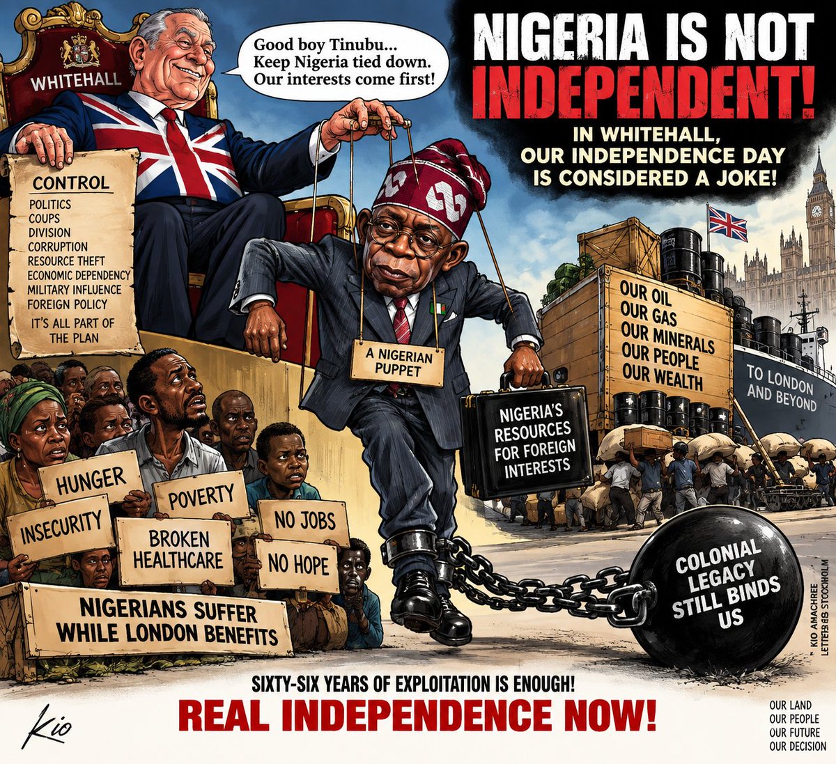 Ivory1957's tweet photo. NIGERIA IS NOT INDEPENDENT — AND IT IS TIME TO END THE PRETENCE

Letters from Stockholm | By Kio Amachree

It is time for Nigerians to finally break loose from the political influence of London.

And President Bola Ahmed Tinubu is the latest and most disturbing reason why.

Mr Tinubu, Nigerians are suffering under your government, yet London appears remarkably comfortable with you.

That alone should make Nigerians ask questions.

Then, on Nigeria’s so-called Independence Day, The Economist of London published an article under the extraordinary headline: “Nigerians dislike their president, but may re-elect him anyway.” Its argument was that Tinubu could survive his unpopularity through incumbency, political machinery, money, opposition division and desperately low voter participation. (People&Politics⁠￼)

Read that again.

The Nigerian people can dislike their president, suffer under his government, and somehow the political machinery can still return him to Aso Rock.

That is precisely why Nigerians must stop treating October 1 as some sacred proof that colonialism ended.

WE NIGERIANS ARE NOT TRULY INDEPENDENT.

We were handed a flag, an anthem and constitutional independence in 1960.

But genuine independence means control over your political destiny, your economy, your resources, your security and your institutions.

And after sixty-six years, I believe the annual Nigerian celebration of independence must look like a joke from Whitehall.

Because what exactly are we celebrating?

Britain created the Nigerian colonial arrangement.

Nigerians did not sit around a table as equal sovereign peoples and design the country we inherited.

Britain amalgamated it.

Britain administered it.

Britain extracted wealth from it.

And Britain departed formally in 1960 while retaining enormous historical, commercial, diplomatic and strategic interests in what it had created.

Now look at President Tinubu.

In March Britain gave him the first inward State Visit by a Nigerian president in 37 years. King Charles hosted him at Windsor Castle. Royal salutes were fired. The British establishment rolled out the ceremonial red carpet. (The Royal Family⁠￼)

Then came the business.

Downing Street announced deeper cooperation with Tinubu’s government covering trade, infrastructure, security, migration and the redevelopment of Nigerian ports. (https://t.co/EJ7qd6DGup⁠￼)

The relationship extends even further.

Britain and Nigeria now cooperate on counterterrorism, defence capability, cyber threats, intelligence and information exchange, Special Operations Forces, maritime security, fraud and illicit finance. Britain’s own communiqué says the two governments are developing a formalised intelligence-sharing mechanism. (https://t.co/EJ7qd6DGup⁠￼)

Britain has even secured a new arrangement making it easier to return Nigerian visa overstayers, failed asylum seekers and foreign offenders to Nigeria. (https://t.co/EJ7qd6DGup⁠￼)

So I ask you directly, President Tinubu:

WHAT EXACTLY IS THIS RELATIONSHIP WITH LONDON?

And more importantly:

WHO BENEFITS MOST FROM IT?

Do not distract Nigerians with royal carriages, handshakes and photographs at Windsor.

Publish the agreements.

Publish the obligations.

Explain the intelligence arrangements.

Explain the defence relationship.

Explain what Britain receives.

Explain what Nigeria receives.

Because after sixty-six years of supposed independence, Nigerians have every right to know precisely how much influence their former colonial ruler exercises inside their country.

Britain is entitled to pursue British interests.

My complaint is that Nigerian governments have repeatedly failed to pursue Nigerian interests with the same ruthlessness.

And that exploitation has taken many forms across our history: colonial extraction first, followed after independence by profoundly unequal relationships involving capital, natural resources, finance, security and political influence.

Nigeria has supplied enormous wealth to the outside world while millions of Nigerians remain poor.

Something is fundamentally wrong with that arrangement.

And if, sixty-six years after independence, this arrangement still cannot deliver genuine sovereignty and prosperity to Nigerians, then Nigerians have every right to question the arrangement itself.

We did not create colonial Nigeria.

We inherited it.

That does not mean we must preserve it forever.

A country is not sacred merely because British colonial administrators drew its boundaries and handed the resulting state to another generation.

Nigeria must work for Nigerians.

If this federation cannot be transformed into a genuinely sovereign political arrangement freely accepted by its peoples, then Nigerians must have the courage to discuss what comes next.

No subject should be forbidden.

Restructuring.

Federalism.

Devolution.

Resource control.

Constitutional reconstruction.

And ultimately the fundamental question upon which every legitimate state rests:

Do the people themselves consent to the political arrangement under which they are governed?

That is independence.

Not October 1 speeches.

Not military parades.

Not politicians waving green-and-white flags.

Not Nigerian presidents travelling to London to receive royal approval.

SOVEREIGNTY.

President Tinubu, your magnificent reception at Windsor does not give you sovereignty over Nigerians.

The Economist cannot give it to you.

Whitehall cannot give it to you.

Downing Street cannot give it to you.

King Charles cannot give it to you.

Only Nigerians can.

And Nigerians should finally understand something that Britain has understood for centuries:

NATIONS EXIST TO DEFEND THEIR OWN INTERESTS.

Britain defends Britain’s interests.

Nigeria must start defending Nigeria’s.

Otherwise stop calling October 1 Independence Day.

Because independence without genuine sovereignty is merely a ceremony.

Sixty-six years is enough.

Either Nigeria finally becomes genuinely independent — politically, economically, institutionally and psychologically — or Nigerians must have the courage to reconsider an arrangement they had no part in creating.

#LettersFromStockholm #KioAmachree #Nigeria #Tinubu #Whitehall #TheEconomist #Independence #NigerianPolitics #Sovereignty #Britain #Colonialism #Africa #TheKioSolution