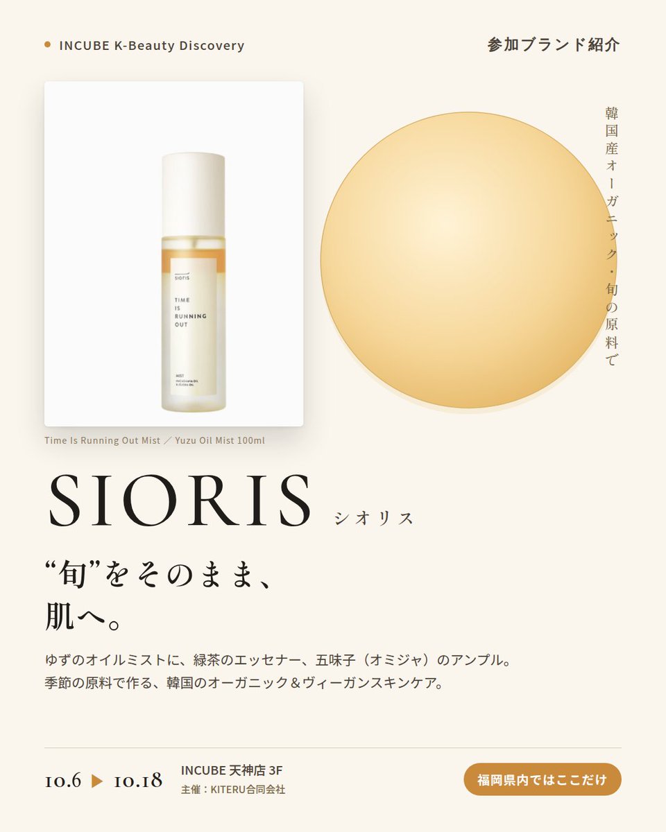 KBDiscovery's tweet photo. 「旬」をそのまま肌へ。ゆず、緑茶、五味子から選ぶスキンケア。
SIORIS（シオリス）
10/6〜18｜INCUBE天神店3F

福岡県内ではここだけ。

韓国産の有機・旬の原料で作る、クリーンビューティーブランド。有機原料とヴィーガン処方を、"季節"というコンセプトで束ねています。

◆ 注目アイテム
① タイムイズランニングアウトミスト 100ml
ゆずのオイルミスト。マカダミア＆ホホバオイルを配合。

② マイファーストエッセナー 100ml
緑茶のエッセンス×トナー。洗顔後の最初の一本に。

③ ドロップス オブ オミジャ カーミングアンプル 35ml
五味子（オミジャ）のアンプル。ゆらぎがちな日のお守りに。

◆ ここが推しポイント
"Time Is Running Out"や"My First"など、時間を感じさせる名前も印象的。旬の素材を楽しむスキンケアです。

気になったブランドを #KBD_S1 をつけてSNSで応援。
SNS応援数と会場での売れ行きが、ランキングに反映されます。

◆ INCUBE K-Beauty Discovery
期間：10/6（火）〜10/18（日）
会場：INCUBE 天神店 3F
主催：KITERU合同会社
※各ブランド数量限定。なくなり次第終了です。

推しブランドを見つけに、天神へ。

#INCUBE #韓国コスメ #KBeautyDiscovery #天神 #福岡コスメ